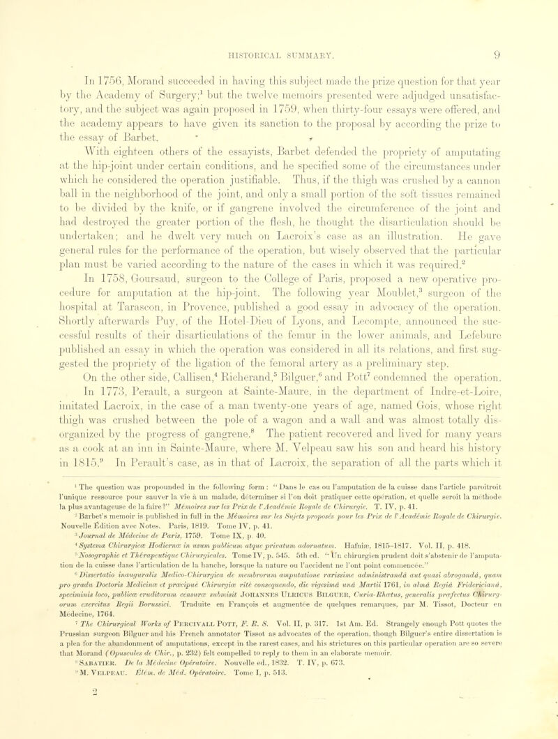 In 1756, Morand succeeded in having this subject made the prize question for that year by the Academy of Surgery;1 but the twelve memoirs presented were adjudged unsatisfac- tory, and the subject was again proposed in 1759, when thirty-four essays were offered, and the academy appears to have given its sanction to the proposal by according the prize to the essay of Barbet.  t With eighteen others of the essayists, Barbet defended the propriety of amputating at the hip-joint under certain conditions, and he specified some of the circumstances under which he considered the operation justifiable. Thus, if the thigh was crushed by a cannon ball in the neighborhood of the joint, and only a small portion of the soft tissues remained to be divided by the knife, or if gangrene involved the circumference of the joint and had destroyed the greater portion of the flesh, he thought the disarticulation should be undertaken; and he dwelt very much on Lacroix's case as an illustration. He gave general rules for the performance of the operation, but wisely observed that the particular plan must be varied according to the nature of the cases in which it was required.2 In 1758, Goursaud, surgeon to the College of Paris, proposed a new operative pro- cedure for amputation at the hip-joint. The following year Moublet,3 surgeon of the hospital at Tarascon, in Provence, published a good essay in advocacy of the operation. Shortly afterwards Puy, of the Hotel-Dieu of Lyons, and Lecompte, announced the suc- cessful results of their disarticulations of the femur in the lower animals, and Lefebure published an essay in which the operation was considered in all its relations, and first sug- gested the propriety of the ligation of the femoral artery as a preliminary step. On the other side, Callisen,4 Richerand,5 Bilguer,6 and Pott7 condemned the operation. In 1773, Perault, a surgeon at Sainte-Maure, in the department of Indre-et-Loire, imitated Lacroix, in the case of a man twenty-one years of age, named Gois, whose right thigh was crushed between the pole of a wagon and a wall and was almost totally dis- organized by the progress of gangrene.8 The patient recovered and lived for many years as a cook at an inn in Sainte-Maure, where M. Velpeau saw his son and heard his history in 1815.9 In Perault's case, as in that of Lacroix, the separation of all the parts which it 1 The question was propounded in the following form : Dans le cas ou Tamputation de la cuisse dans l'article paroitroit l'unique ressource pour sauver la vie a un malade, determiner si Ton doit pratiquer cette operation, et quelle seroit la methode la plus avantageuse de la faire? Memoires sur les Prixde I'Academie Royale de Chirurgie. T. IV, p. 41. 2 Barhet's memoir is published in full in the Memoires sur les Sujets proposes pour les Prix de I' Academie Royale de Chirurgie. Nouvelle Edition avee Notes. Paris, 1819. Tome IV, p. 41. 3 Journal de Medecine de Paris, 1759. Tome IX, p. 40. * Systerna Chirurgicai Hodiernal in usum publicum atquc privatum adornatum. Hafniaj, 1815-1817. Vol. II, p. 418. 6Nosoyraphie et Therapeutique Chirurgicales. Tome IV, p. 545. 5th ed. '' Un chirurgien prudent doit s'abstenir de I'amputa- tion de la cuisse dans l'articulation de la hanche, lorsque la nature ou 1'accident ne Tont point commencee. 6Dissertatio inauguralis Medico-Cltirurgica de membrorum amputatione rarissime administrandd aut quasi abrogandd, quam pro gradu Doctoris Medicinal et prwcipue Chirurgke rite consequendo, die vigesimd una Martii 1761, in alma Regid Fridericiand, speciminis loco, publkce eruditorum censurce submisit JOHANNES Ulricus Bilguer, Curia-Rhcetus, generalis pnefectus Chirm -/ orum exercitus Regii Borussici. Traduite en Francois et augmentee de quelques remarques, par M. Tissot, Docteur en Medecine, 1764. 7 The Chirurgical Works of Percivall Pott, F. R. S. Vol. II, p. 317. 1st Am. Ed. Strangely enough Pott quotes the Prussian surgeon Bilguer and his French annotator Tissot as advocates of the operation, though Bilguer's entire dissertation is a plea for the abandonment of amputations, except in the rarest cases, and his strictures on this particular operation are so severe that Morand (Opuscules de Chir., p. 232) felt compelled to reply to them in an elaborate memoir. *Sabatier. De la Medecine Operatoire. Nouvelle ed., 1832. T. IV, p. 673. 'M. Velpeau. Elem. de Med. Operatoire. Tome I, p. 513.