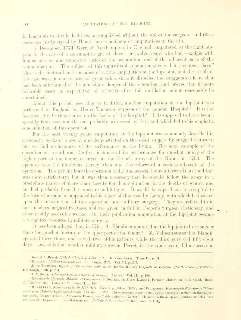 is dangerous to divide had been accomplished without the aid of the surgeon; and these cases are justly styled by Henot1 mere simulacra of amputations at the hip. In December, 1774, Kerr, of Northampton, in England, amputated at the right hip- joint in the case of a consumptive girl of eleven or twelve years, who had coxalgia with lumbar abscess and extensive caries of the acetabulum and of the adjacent parts of the osinnominatum. The subject of this unjustifiable operation survived it seventeen days.2 This is the first authentic instance of a true amputation at the hip-joint, and the result of the case was, in one respect, of great value, since it dispelled the exaggerated fears that had been entertained of the immediate danger of the operation, and proved that in more favorable cases an expectation of recovery after this mutilation might reasonably be entertained. About this period, according to tradition, another amputation at the hip-joint was performed in England by Henry Thomson, surgeon of the London Hospital.3 It is not recorded, Mr. Curling states, on the books of the hospital.4 It is supposed to have been a speedily fatal case, and the one probably witnessed by Pott, and which led to his emphatic condemnation of this operation. For the next twenty years amputation at the hip-joint was commonly described in systematic books of surgery, and demonstrated on the dead subject by surgical lecturers; but we find no instances of its performance on the living. The next example of the operation on record, and the first instance of its performance for gunshot injury of the higher part of the femur, occurred in the French army of the Rhine, in 1793. The operator was the illustrious Larrey, then and thenceforward a zealous advocate of the operation. The patient bore the operation well,5 and several hours afterwards his condition was most satisfactory; but it was then necessary that he should follow the army in a precipitate march of more than twenty-four hours duration, in the depths of winter, and he died probably from the exposure and fatigue. It would be superfluous to recapitulate the earnest arguments appended to his report of this case by Larrey, with which he insisted upon the introduction of this operation into military surgery. They are referred to in most modern surgical treatises, and are given in full in Cooper's Surgical Dictionary, and other readily accessible works. On their publication amputation at the hip-joint became a recognized resource in military surgery. It has been alleged that, in 1794, A. Blanclin amputated at the hip-joint three or four times for gunshot fracture of the upper part of the femur.6 M. Velpeau states that Blandin operated three times, and saved two of his patients, while the third survived fifty-eight days ; and adds that another military surgeon, Ferret, in the same year, did a successful 1 liecueil de Mim de Mid. dc Chir. et de Thar. Mil. Deuxieme S6rie. Tome VI, p. 94. • DUNCAN'S Medical Commentaries. Edinburgh, 1790. Vol. VI, p. 337. John Thomson. Report of Observations made in the British Military Hospitals in Belgium after the Battle of Waterloo. Edinburgh, 1816, p. 264. 1 J. F. SOUTII'8 Notes to Chelius's System of Surgery. Am. ed. Vol. Ill, p. 189. ■ Memoiresde Chirurgie Mifitairr et Campagnes de Dominique Jean Larkey, Premier Chirurgien de la Garde, Baron de 1'Empire, etc.. Paris, 1812. Tome II, p. 180. 11M. Velpeau, Nouveaux fittm. de Med. Opir., Tome I, p. 514, ed. 1832; and Bourgery, Iconographie d' Anatomic Chirur- gi.ud, et de mdeciru Opiratoire, Premier Division, p. 270. These statements are quoted by the successive writers on the subject, eacli citing his predecessor. Alexandre Blandin wis  aide-major to Larrey. He wrote a thesis on amputations, which I have not been able to procure. S e Mai.gaig.nk. Bulletin de VAcademic de Med., Aout. 8, 1S4§,
