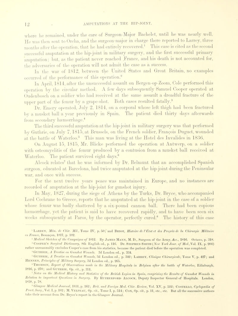 where lie remained, under the care of Surgeon-Major Bachelet, until he was nearly well; He was then sent to Orcha, and the surgeon-major in charge there reported to Larrey, three months after the operation, that he had entirely recovered.1 This case is cited as the second successful amputation at the hip-joint in military surgery, and the first successful primary amputation; but, as the patient never reached France, and his death is not accounted for, the adversaries of the operation will not admit the case as a success. In the war of 1812, between the United States and Great Britain, no examples occurred of the performance of this operation.2 In April, 1814, after the unsuccessful assault on Bergen-op-Zoom, Cole performed this operation by the circular method. A few days subsequently Samuel Cooper operated at ( ludenbosch on a soldier who had received at the same assault a dreadful fracture of the upper part of the femur by a grape-shot. Both cases resulted fatally.3 Dr. Emery operated, July 2, 1814, on a corporal whose left thigh had been fractured by a musket ball a year previously in Spain. The patient died thirty days afterwards from secondary haemorrhage.4 The third successful amputation at the hip-joint in military surgery was that performed by Guthrie, on July 7,1815, at Brussels, on the French soldier, Francois Duguet, wounded at the battle of Waterloo.5 This man was living at the Hotel des Invalides in 1836. On August 15, 1815, Mr. Blicke performed the operation at Antwerp, on a soldier with osteomyelitis of the femur produced by a contusion from a musket ball received at Waterloo. The patient survived eight days.6 Alcock relates7 that he was informed by Dr. Belmunt that an accomplished Spanish surgeon, educated at Barcelona, had twice amputated at the hip-joint during the Peninsular war, and once with success. For the next twelve years peace was maintained in Europe, and no instances are recorded of amputation at the hip-joint for gunshot injury. In May, 1827, during the siege of Athens by the Turks, Dr. Bryce, who accompanied Lord Cochrane to Greece, reports that he amputated at the hip-joint in the case of a soldier whose femur was badly shattered by a six-pound cannon ball. There had been copious lnemorrhage, yet the patient is said to have recovered rapidly, and to have been seen six weeks subsequently at Paros, by the operator, perfectly cured.8 The history of this case 1 LARREY, Mem. de Chir. Mil., Tome IV, p. 50;'and Briot, Histoire de V Etat et des Progres de la Chirurgie Militaire en France, Besaneon, 1817, p. 182. Medical Sketches of the Campaigns of 1812. By James Mann, M. D., Surgeon of the Army, &c, 1816. Octavo, p. 318. :l Cooper's Surgical Dictionary, 8th English ed., p. 116. Dr. Stephen Smith (New York Jour, of Med.,Vo\. IX, p. 204) rather unreasonably excludes Cooper's case from his statistics, because the patient died before the operation was completed. 4 Guthrie, A Treatise on Gunshot Wounds. 3d London ed., p. 334. 5 GUTHRIE, .1 TreaMseon Gunshot Wounds, 3d London ed., p. 342; Larrey, Clinique Chirurgicale, Tome V, p. 427; and J!i:.\M N, Priiiripl,* of Military Surgiry. 3d I [on ed., p. 265. Thomson, Report of Observations made in the Military Hospitals in Belgium after the battle of Waterloo, Edinburgh, 1816, p. 270; and Guthrie, Op. cit., p. 351. 7 Notes on the Medical History and Statistics of the British Legion in Spain, comprising the Results of Gunshot Wounds in Relation to important Questions in Surgery. By Rutherford Alcock, Deputy Inspector General of Hospitals. London, 1838, p. 78. 8 Glasgow Medical Journal, 1831, p. 262; Brit, and Foreign Med. Chir. Review, Vol. XV, p. 512; Costello, Cyclopaedia of Pract. Surg., Vol. I, p. 182; M. Velpeau, Op. cit., Tome I, p. 514; Cox, Op. cit., p. 11, etc., etc. But all the successive authors take their account from Dr. Bryce's report in the Glasgow Journal.