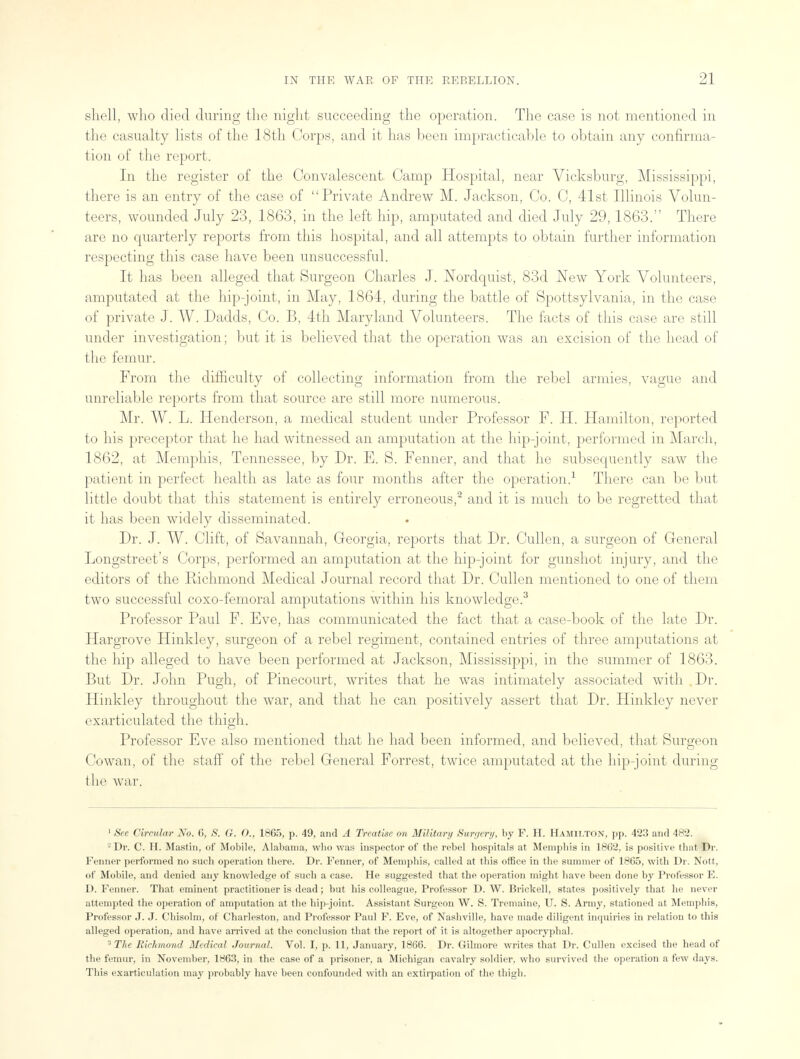 shell, who died during the night succeeding the operation. The case is not mentioned in the casualty lists of the 18th Corps, and it has been impracticable to obtain any confirma- tion of the report. In the register of the Convalescent Camp Hospital, near Vicksburg, Mississippi, there is an entry of the case of Private Andrew M. Jackson, Co. C, 41st Illinois Volun- teers, wounded July 23, 1863, in the left hip, amputated and died July 29,1863. There are no quarterly reports from this hospital, and all attempts to obtain further information respecting this case have been unsuccessful. It has been alleged that Surgeon Charles J. Nordquist, 83d New York Volunteers, amputated at the hip-joint, in May, 1864, during the battle of Spottsylvania, in the case of private J. W. Dadds, Co. B, 4th Maryland Volunteers. The facts of this case are still under investigation; but it is believed that the operation was an excision of the head of the femur. From the difficulty of collecting information from the rebel armies, vague and unreliable reports from that source are still more numerous. Mr. W. L. Henderson, a medical student under Professor F. H. Hamilton, reported to his preceptor that he had witnessed an amputation at the hip-joint, performed in March, 1862, at Memphis, Tennessee, by Dr. E. S. Fenner, and that he subsequently saw the patient in perfect health as late as four months after the operation.1 There can be but little doubt that this statement is entirely erroneous,2 and it is much to be regretted that it has been widely disseminated. Dr. J. W. Clift, of Savannah, Georgia, reports that Dr. Cullen, a surgeon of General Longstreet's Corps, performed an amputation at the hip-joint for gunshot injury, and the editors of the Richmond Medical Journal record that Dr. Cullen mentioned to one of them two successful coxo-femoral amputations within his knowledge.3 Professor Paul F. Eve, has communicated the fact that a case-book of the late Dr. Hargrove Hinkley, surgeon of a rebel regiment, contained entries of three amputations at the hip alleged to have been performed at Jackson, Mississippi, in the summer of 1863. But Dr. John Pugh, of Pinecourt, writes that he was intimately associated with , Dr. Hinkley throughout the war, and that he can positively assert that Dr. Hinkley never exarticulated the thigh. Professor Eve also mentioned that he had been informed, and believed, that Surgeon Cowan, of the staff of the rebel General Forrest, twice amputated at the hip-joint during the war. 1 See Circular No. 6, S. G. O., 1865, p. 49, and A Treatise on Military Surgery, by F. H. Hamilton, pp. 423 and 482. Dr. C. H. Mastin, of Mobile, Alabama, who was inspector of the rebel hospitals at Memphis in 18G2, is positive that Dr. Fenner performed no such operation there. Dr. Fenner, of Memphis, called at this office in the summer of 1865, with Dr. Nott, of Mobile, and denied any knowledge of such a case. He suggested that the operation might have been done by Professor E. D. Fenner. That eminent practitioner is dead; but his colleague, Professor D. W. Brickell, states positively that lie never attempted the operation of amputation at the hip-joint. Assistant Surgeon W. S. Tremaine, U. S. Army, stationed at Memphis, Professor J. J. Chisolm, of Charleston, and Professor Paul F. Eve, of Nashville, have made diligent inquiries in relation to this alleged operation, and have arrived at the conclusion that the report of it is altogether apocryphal. 3 The Richmond Medical Journal. Vol. I, p. 11, January, 1866. Dr. Gilmore writes that Dr. Cullen excised the head of the femur, in November, 1863, in the case of a prisoner, a Michigan cavalry soldier, who survived the operation a few days. This exarticulation may probably have been confounded with an extirpation of the thigh.