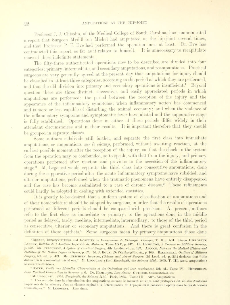 ■1-1 Professor J. J. Ohisolm, of the Medical College of South Carolina, has communicated a report that Surgeon Myddleton Michel had amputated at the hip-joint several times, and that Professor P. F. Eve had performed the operation once at least. Dr. Eve has contradicted this report, so far as it relates to himself. It is unnecessary to recapitulate more of these indefinite statements. The fifty-three authenticated operations now to be described are divided into four categories: primary, intermediate, and secondary amputations, and reamputations. Practical surgeons are very generally agreed at the present day that amputations for injury should be classified in at least three categories, according to the period at which they are performed, and that the old division into primary and secondary operations is insufficient.1 Beyond question there are three distinct, successive, and easily appreciated periods in which amputations are performed: the period between the reception of the injury and the appearance of the inflammatory symptoms; when inflammatory action has commenced and is more or less capable of disturbing the animal economy; and when the violence of the inflammatory symptoms and symptomatic fever have abated and the suppurative stage is fully established. Operations done in either of these periods differ widely in their attendant circumstances and in their results. It is important therefore that they should be grouped in separate classes. Some authors subdivide still further, and separate the first class into immediate amputations, or amputations sur le champ, performed, without awaiting reaction, at the earliest possible moment after the reception of the injury, so that the shock to the system from the operation may be confounded, so to speak, with that from the injury, and primary operations performed after reaction and previous to the accession of the inflammatory stage.2 M. Legouest would separate the third class into consecutive amputations, done during the suppurative period after the acute inflammatory symptoms have subsided, and ulterior amputations, performed when the traumatic phenomena have entirely disappeared and the case has become assimilated to a case of chronic disease.3 These refinements could hardly be adopted in dealing with extended statistics. It is greatly to be desired that a uniform system of classification of amputations and of their nomenclature should be adopted by surgeons, in order that the results of operations performed at different periods should be compared with precision. At present, authors refer to the first class as immediate or primary; to the operations done in the middle period as delayed, tardy, mediate, intermediate, intermediary; to those of the third period as consecutive, ulterior or secondary amputations. And there is great confusion in the definition of these epithets.4 Some surgeons mean by primary amputations those done 1 Beraud, Denonvilliers, and Gosselin, in Compendium de CMrurgie Pratique, T. II, p. 504. Baron Hippolyte L/AKREY, Bulletin de V Academic Imperiale de Medecine, Tome XXV, p. 647. Dr. Hamilton, A Treatise on Military Surgery, ]i. 428. Mr. Fek<;i>shn, .( System of Practical Surgery, 4th London ed., p. 197. Alcock, Notes on the Medical History and Statistics of the British Legion in Spain, p. 67. M. J. Eoux, Be V Osteomy elite, etc., p. 109. BALLINGALL, Outlines of Military Surgery, 5th ed., p. 424. Mr. Erichsen, however, (Science and Art of Surgery, 2d Lond. ed. p. 22,) declares that this distinction is a somewhat trivial one. M. Legouest (Diet. Encycloped. des Sciences Med., 1865, T. Ill, Art., Amputation) advises five divisions. BOYER, Traiii des Maladies Chirurgicales et des Operations qui leur conviennent, 5th ed., Tome IV. Hutchison, •s' I'rartinrf Oh.i<nations in Surgery. |>. (i. Dr. Hamilton, Loco citato. Guthrie, Commentaries, Ac. 3 M. Legouest. Diet. Encycloped. des Sciences Med. Paris, 1865. Tome III. Art., Amputations. L exactitude dans la denomination des amputations suivant le moment oil elles sont pratiquees est un des desiderata importants de la science; e'est un element capita] a la determination de l'epoque ou il convient d'operer dans le cas de lesions trauniatiques. M. Legouest. Loco citato.