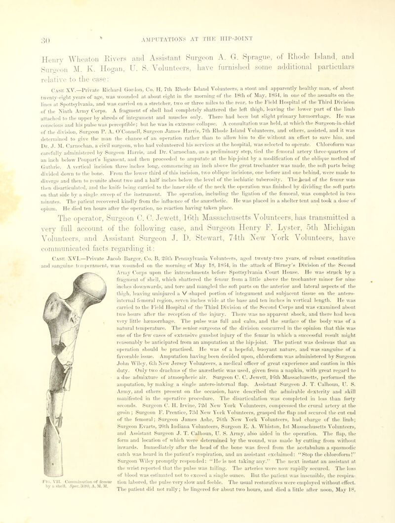 Henry Wheaton Rivers and Assistant Surgeon A. G. Sprague, of Rhode Island, and Surgeon M. K. Hogan, U. 8. Volunteers, have furnished some additional particulars relative to the case: Case XV.—Private Richard Gordon, Co. H, 7th Rhode Island Volunteers, a stout and apparently healthy man, of about twenty-eight years of age, was wounded at about eight in the morning of the 18th of May, 1864, in one of the assaults on the lines at Spottsylvania, and was carried on a stretcher, two or three miles to the rear, to the Field Hospital of the Third Division of the Ninth Army Corps. A fragment of shell had completely shattered the left thigh, leaving the lower part of the limb attached to the upper by shreds of integument and muscles only. There had been but slight primary haemorrhage. He was conscious and his pulse was perceptible; but he was in extreme collapse. A consultation was held, at which the Surgeon-in-chief of the division. Surgeon P. A. O'Connell, Surgeon James Harris, 7th Rhode Island Volunteers, and others, assisted, and it was determined to give the man the chance of an operation rather than to allow him to die without an effort to save him, and Dr. J. M. Carnochan, a civil surgeon, who bad volunteered Ids services at the hospital, was selected to operate. Chloroform was carefully administered by Surgeon Harris, and Dr. Carnochan, as a preliminary step, tied the femoral artery three-quarters of an inch below Poupart's ligament, and then proceeded to amputate at the hip-joint by a modification of the oblique method of Guthrie. A vertical incision three inches long, commencing an inch above the great trochanter was made, the soft parts being divided down to the bone. From the lower third of this incision, two oblique incisions, one before and one behind, were made to diverge and then to reunite about two and a half inches below the level of the ischiatic tuberosity. The^ead of the femur was then disarticulated, and the knife being carried to the inner side of the neck the operation was finished by dividing the soft parts on that side by a single sweep of the instrument. The operation, including the ligation of the femoral, was completed in two minutes. The patient recovered kindly from the influence of the anesthetic. He was placed in a shelter tent and took a dose of opium. He died ten hours after the operation, no reaction having taken place. The operator, Surgeon C. 0. Jewett, 16th Massachusetts Volunteers, has transmitted a very full account of the following case, and Surgeon Henry F. Lyster, 5th Michigan Volunteers, and Assistant Surgeon J. D. Stewart, 74th New York Volunteers, have communicated facts regarding it : Case XVI.—Private Jacob Barger, Co. B, 26th Pennsylvania Volunteers, aged twenty-two years, of robust constitution and sanguine temperament, was wounded on the morning of May 18, 1864, in the attack of Birney's Division of the Second Army Corps upon the intrenehments before Spottsylvania Court House. He was struck by a fragment of shell, which shattered the femur from a little above the trochanter minor for nine inches downwards, and tore and mangled the soft parts on the anterior and lateral aspects of tin' thigh, leaving uninjured a V-shaped portion of integument and subjacent tissue on the antero- internal femoral region, seven inches wide at the base and ten inches in vertical length. He was carried to the Field Hospital of the Third Division of the Second Corps and was examined about two hours after the reception of the injury. There was no apparent shock, and there had been very little haemorrhage. The pulse was full and calm, and the surface of the body was of a natural temperature. The senior surgeons of the division concurred in the opinion that this was one of the few cases of extensive gunshot injury of the femur in which a successful result might reasonably be anticipated from an amputation at the hip-joint. The patient was desirous that an operation should be practised. He was of a hopeful, buoyant nature, and was sanguine of a favorable issue. Amputation having been decided upon, chloroform was administered by Surgeon John Wiley, 6th New Jersey Volunteers, a medical officer of great experience and caution in this duty. Only two drachms of the anaesthetic was used, given from a napkin, with great regard to a due admixture of atmospheric air. Surgeon C. C. Jewett, 16th Massachusetts, performed the amputation, by making a single antero-internal flap. Assistant Surgeon J. T. Calhoun, U. S. Army, and others present on the occasion, have described the admirable dexterity and skill manifested in the operative procedure. The disarticulation was completed in less than forty seconds. Surgeon C. H. Irvine, 72d New York Volunteers, compressed the crural artery at the groin ; Surgeon F. Prentice, 73d New York Volunteers, grasped the flap and secured the cut end of the femoral; Surgeon James Ashe, 70th New York Volunteers, bad charge of the limb; Surgeon Evarts, '20th Indiana Volunteers, Surgeon E. A. Winston, 1st Massachusetts Volunteers, and Assistant Surgeon J. T. Calhoun, U. S. Army, also aided in the operation. The flap, the form and location of which were determined by the wound, was made by cutting from without inwards. Immediately after the head of the bone was freed from the acetabulum a spasmodic catch was heard in the patient's respiration, and an assistant exclaimed: Stop the chloroform ! Surgeon Wiley promptly responded: He is not taking any. The next instant an assistant at the wrist reported that the pulse was tailing. The arteries were now rapidly secured. The loss of blood was estimated not to exceed a single ounce. But the patient was insensible, the respira- tion labored, the pulse very slow and feeble. The usual restoratives were employed without effect. The patient did not rally; he lingered for about two hours, and died a little after noon, May 18, PlO. VII. Comminution of lemur by 0 shell. Spec. 308U, A. M. If.