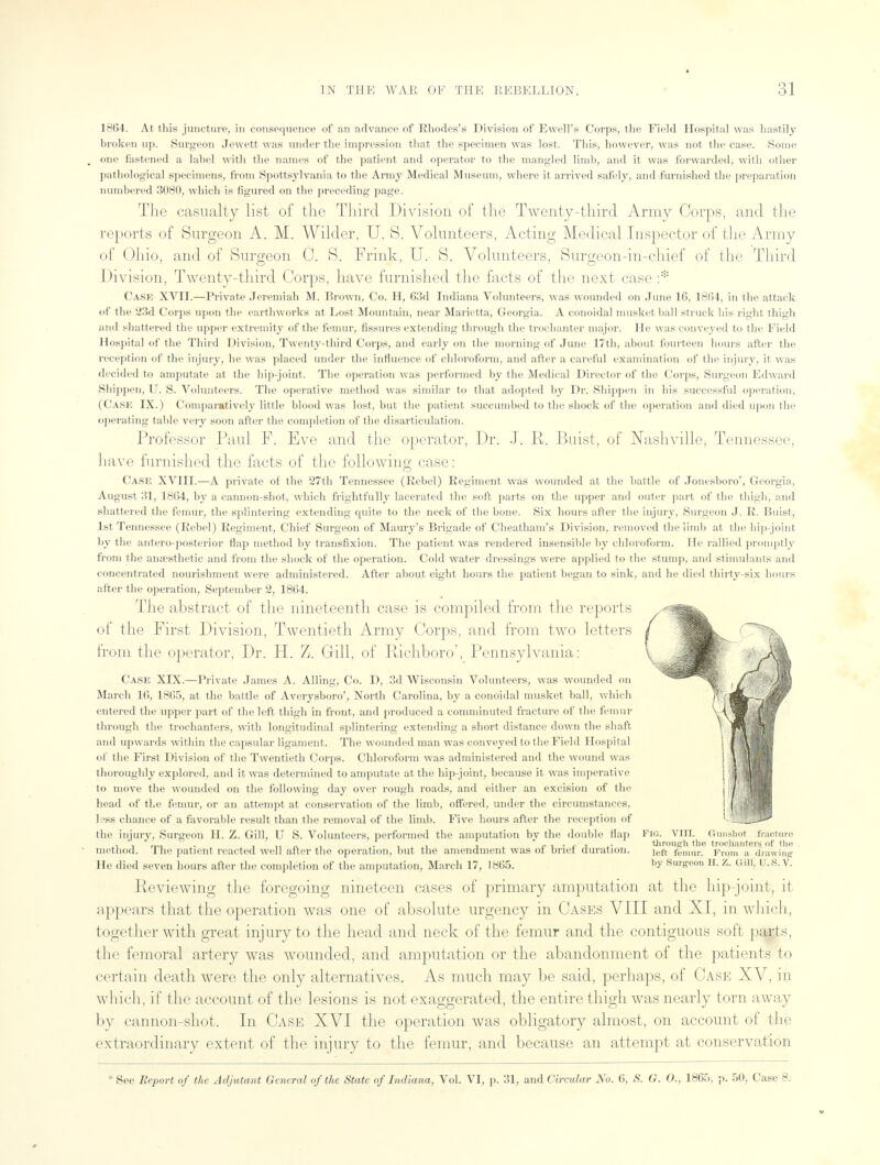 1864. At 111Iss juncture, in consequence of an advance of Rhodes's Division of Ewell's Corps, the Field Hospital was hastily broken up. Surgeon Jewett was under the impression that the specimen was lost. This, however, was not the case. Some <>nr fastened a label with the names of the patient and operator to the mangled limb, and it was forwarded, with other pathological specimens, from Spottsylvania to the Army Medical Museum, where it arrived safely, and furnished the preparation numbered 3080, which is figured on the preceding page. The casualty list of the Third Division of the Twenty-third Army Corps, and the reports of Surgeon A. M. Wilder, U. S. Volunteers, Acting Medical Inspector of the Army of Ohio, and of Surgeon C. S. Frink, U. S. Volunteers, Surgeon-in-chief of the Third Division, Twenty-third Corps, have furnished the facts of the next case :* Case XVII.—Private Jeremiah M. Brown, Co. H, 63d Indiana Volunteers, was wounded on June 16, 18(54, in the attack of the 23d Corps upon the earthworks at Lost Mountain, near Marietta, Georgia. A conoidal musket ball struck bis right thigh and shattered the upper extremity of the femur, fissures extending through the trochanter major. He was conveyed to the Field Hospital of the Third Division, Twenty-third Corps, and early on the morning of June 17th, about fourteen hours after the reception of the injury, be was placed under the influence of chloroform, and after a careful examination of the injury, it was decided to amputate at the hip-joint. The operation was performed by the Medical Director of the Corps, Surgeon Edward Shippen, U. S. Volunteers. The operative method was similar to that adopted by Dr. Shippen in his successful operation, (Case IX.) Comparatively little blood was lost, but the patient succumbed to the shock of the operation and died upon the operating table very soon after the completion of the disarticulation. Professor Paul F, Eve and the operator, Dr. J. R. Buist, of Nashville, Tennessee, have furnished the facts of the following case: Cask XVIII.—A private of the 27th Tennessee (Rebel) Regiment was wounded at the battle of Jonesboro', Georgia, August 31, 1864, by a cannon-shot, which frightfully lacerated the soft parts on the upper and outer part of the thigh, and shattered the femur, the splintering extending quite to the neck of the bone. Six hours after the injury, Surgeon J. R. Buist, 1st Tennessee (Rebel) Regiment, Chief Surgeon of Maury's Brigade of Cheatham's Division, removed the limb at the hip-joint by the antero-posterior flap method by transfixion. The patient was rendered insensible by chloroform. He rallied promptly from the anaesthetic and from the shock of the operation. Cold water dressings were applied to the stump, and stimulants and concentrated nourishment were administered. After about eight hours the patient began to sink, and he died thirty-six hours after the operation, September 2, 1864. The abstract of the nineteenth case is compiled from the reports of the First Division, Twentieth Army Corps, and from two letters from the operator, Dr. H. Z. Gill, of Richboro', Pennsylvania: Case XIX.—Private James A. Ailing, Co. D, 3d Wisconsin Volunteers, was wounded on March 16, 1865, at the battle of Averysboro', North Carolina, by a conoidal musket ball, which entered the upper part of the left thigh in front, and produced a comminuted fracture of the femur through the trochanters, with longitudinal splintering extending a short distance down the shaft and upwards within the capsular ligament. The wounded man was conveyed to the Field Hospital of the First Division of the Twentieth Corps. Chloroform was administered and the wound was thoroughly explored, and it was determined to amputate at the hip-joint, because it was imperative to move the wounded on the following day over rough roads, and either an excision of the head of the femur, or an attempt at conservation of the limb, offered, under the circumstances, less chance of a favorable result than the removal of the limb. Five hours after the reception of the injury, Surgeon H. Z. Gill, U S. Volunteers, performed the amputation by the double flap Pig. VIII. Gunshot fracture ', . . „ , . -^j- . through the trochanters of the method. 1 fie patient reacted well after the operation, but the amendment was ot briet duration. left femur. f,,,,,, ., drawing He died seven hours after the completion of the amputation, March 17, 1865. by Surgeon H. Z. Gfflj U.S. V. Reviewing the foregoing nineteen cases of primary amputation at the hip-joint, it- appears that the operation was one of absolute urgency in Cases VIII and XI, in which, together with great injury to the head and neck of the femur and the contiguous soft parts, the femoral artery was wounded, and amputation or the abandonment of the patients to certain death were the only alternatives. As much may be said, perhaps, of Case XV, in which, if the account of the lesions is not exaggerated, the entire thigh was nearly torn away by cannon-shot. In Case XVI the operation was obligatory almost, on account of the extraordinary extent of the injury to the femur, and because an attempt at conservation * See Report of the Adjutant General of the State of Indiana, Vol. VI, p. 31, and Circular No. 6, S. G. O., 1865. p. 50, Case 8.