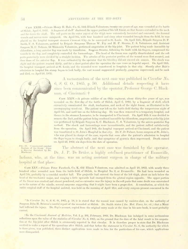 Cask XXIII.—Private Henry H. Halo, Co. G, 14th Illinois Volunteers, twenty-one years of age, was wounded at the battle of Shiloh, April 6, 1862. A fragment of shell* shattered the upper portion of his left femur, so that fissures extended to the neck and far down the shaft. The soft parts on the outer aspect of the thigh were extensively lacerated and contused; the femoral vessels and nerves were uninjured. On April 9th, with four hundred and sixty other wounded brought from the field, he was placed on the hospital transport steamer Crescent City, to he conveyed to St. Louis. On April 12th, Brigade Surgeon D. P. Smith, U. S. Volunteers, assisted by Brigade Surgeons Thomas W. Fry and H. P. Stearns, U. S. Volunteers, and Assistant Surgeon M. C. Tolman, 2d Minnesota Volunteers, performed amputation at the hip-joint. The patient heing made insensible by chloroform, a long anterior Hap was made by transfixion. Surgeon Stearns, following the knife with his fingers, compressed the vessels in the flap, and completely controlled the haemorrhage. The head of the femur was rapidly disarticulated and the soft parts posteriorly were divided by a straight incision. The arteries of the posterior portion of the wound were first secured, and then those of the anterior flap. It was estimated by the operator that the bleeding did not exceed six ounces. The shock was slight and the patient reacted fairly, and for a short period after the operation the case wore an hopeful aspect. On April 14th, the hospital transport arrived at St. Louis, and the wounded were transferred to hospitals in that city. Shortly after Hale's admission to hospital his stump began to look badly, the vast wound suppurated profusely, gangrene supervened, and he sank and died, on April 20, 1802. A memorandum of the next case was published in Circular No. 6, 8. G. 0., 18(55, p. 50. Additional details respecting it have since been communicated by the operator, Professor George C. Black- man, of Cincinnati: ~j~ Case XXIV.—A private soldier of an Ohio regiment, about thirty-five years of age, was ' wounded on the first day of the battle of Shiloh, April 6, 1862, by a fragment of shell, which extensively comminuted the shaft, trochanters, and neck of the right femur, as illustrated in the accompanying wood-cut. The patient was left on the battle-field during the tempestuous night of April 6th, and until late on the following day. He was then removed to a temporary, hospital, and thence to the steamer Lancaster, to be transported to Cincinnati. On April Kith it was decided to remove the limb, and the patient being rendered insensible by chloroform, amputation at the hip-joint was performed by Brigade Surgeon G. C. Blackman, U. S. Volunteers, by the antero posterior flap method. The shock and haemorrhage were inconsiderable, and the patient rallied satisfactorily from the operation. On April 18th. the hospital transport arrived at Cincinnati, and the patient was transferred to St. John's Hospital in that city. Dr. C. D. Palmer, house-surgeon at St. John's, who was placed in charge of the case, reports that soon after the patient's admission to hospital the flaps began to slough badly, and that symptoms of pyaemia then supervened. Death ensued on April 22, 1862, six days from the date of operation. PIG, IX. Comminuted gunshot fracture of (lie femur. From a drawing furnished by Dr. The abstract of the next case was furnished by the operator, Biackman: ] )r J [' De Bruler, a highly esteemed practitioner of Evansville, Indiana, who, at the time, was an acting assistant surgeon in charge of the military hospital at that place: Case XXV.—Private Peter Pausbeck, Co. K, 43d Illinois Volunteers, was admitted on April 20, 1862, with nearly three hundred other wounded men from the battle-field of Shiloh, to Hospital No. 2, at Evansville. He had been wounded on April 7th, probably by a conoidal musket ball. The projectile had entered the front of the left thigh, about an inch below the level of the trochanter major, and ranging a little upwards had emerged from the gluteal region opposite. The upper portion of the femur « as crushed and almost powdered, and so extensive was the injury to the soft parts that some doubt was entertained as to the nature of the missile, several surgeons suggesting that it might have been a grape-shot. A consultation, at which the entire surgical staff of the hospital assisted, was held on the morning of April 21st, and every surgeon present concurred in the * In Circular No. 6, S. G. O., 1865, p. 50, it is stated that the wound was caused by canister-shot, on the authority of Surgeon John II. Brinton's careful report of the wounded at Shiloh. Dr. Smith states (Am. Med. Times, he. cit.) that a Minio ball inflicted the injury. Dr. Fry's account, copied from the original entry made at the time in his note-book, is most probably correct. t In the Cincinnati Journal of Medicine, Vol. I. p. 101, February, 1866, Dr. Blackman has indulged in some acrimonious reflections upon the value of the statistics of Circular No. 6, 1865, on the ground that the date of the fatal result in his amputa- tion at the hip-joint after Shiloh is erroneously reported in that circular. It is therefore proper to state that Dr. Blackman omitted to make a report of his operations after Shiloh, and that before the statement in Circular No. 6, the authority for which is there given, was published, three distinct applications were made to him for the particulars of his case, which applications wer e disregarded.