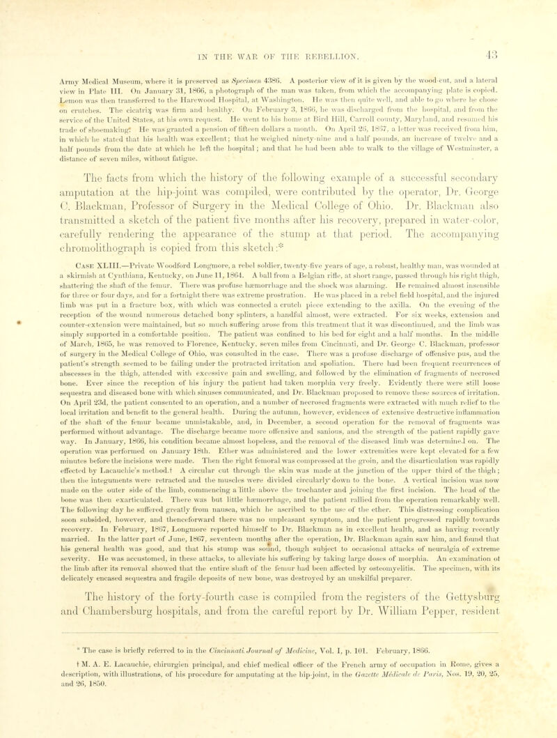 L3 Army Medical Museum, where it is preserved as Specimen 438(5. A posterior view of it is given by the wood-cut. and a lateral view in Plate III. On January 31, 186(5, a photograph of the man was taken, from which the accompanying plate is copied. Lemon was then transferred to the Harewood Hospital, at Washington. He was then quite well, and able to go where h.e chose on crutches. The cicatrix was firm and healthy. On February 3. 1866, he was discharged from the hospital, and from the service of the United States, at his own request. He went to his home at Bird Hill, Carroll county, Maryland, and resumed his trade of shoemaking: He was granted a pension of fifteen dollars a month. On April 26, 1867, a letter was received from him, in which he stated that his health was excellent; that he weighed ninety-nine and a half pounds, an increase of twelve and a half pounds from the date at which he left the hospital; and that he had been able to walk to the village of Westminster, a distance of seven miles, without fatigue. The facts from which the history of the following example of a successful secondary amputation at the hip-joint was compiled, were contributed by the operator, Dr. George C. Blackmail, Professor of Surgery in the Medical College of Ohio. Dr. Blackmail also transmitted a sketch of the patient five months after his recovery, prepared in water-color, carefully rendering the appearance of the stump at that period. The accompanying chromolithograph is copied from this sketch:* Case XLIII.—Private Woodford Long'more, a rebel soldier, twenty-five years of age, a robust, healthy man, was wounded at a skirmish at Cynthiana, Kentucky, on June 11, 1864. A ball from a Belgian rifle, at short range, passed through his right thigh, shattering the shaft of the femur. There was profuse haemorrhage and the shock was alarming. He remained almost insensible for three or four days, and for a fortnight there was extreme prostration. He was placed in a rebel field hospital, and the injured limb was put in a fracture box, with which was connected a crutch piece extending to the axilla. On the evening of the reception of the wound numerous detached bony splinters, a handful almost, were extracted. For six weeks, extension and counter-extension were maintained, but so much suffering arose from this treatment that it was discontinued, and the limb was simply supported in a comfortable position. The patient was confined to his bed for eight and a half months. In the middle of March, 1865, he was removed to Florence, Kentucky, seven miles from Cincinnati, and Dr. George C. Blackman, professor of surgery in the Medical College of Ohio, was consulted in the case. There was a profuse discharge of offensive pus, and the patient's strength seemed to be failing under the protracted irritation and spoliation. There had been frequent recurrences of abscesses in the thigh, attended with excessive pain and swelling, and followed by the elimination of fragments of necrosed bone. Ever since the reception of his injury the patient had taken morphia very freely. Evidently there were still loose sequestra and diseased bone with which sinuses communicated, and Dr. Blackman proposed to remove these sources of irritation. On April 23d, the patient consented to an operation, and a number of necrosed fragments were extracted with much relief to the local irritation and benefit to the general health. During the autumn, however, evidences of extensive destructive inflammation of the shaft of the femur became unmistakable, and, in December, a second operation for the removal of fragments was performed without advantage. The discharge became more offensive and sanious, and the strength of the patient rapidly gave way. In January, 1866, his condition became almost hopeless, and the removal of the diseased limb was determined on. The operation was performed on January 18th. Ether was administered and the lower extremities were kept elevated for a few minutes before the incisions were made. Then the right femoral was compressed at the groin, and the disarticulation was rapidly effected by Lacauchie's method.t A circular cut through the skin was made at the junction of the upper third of the thigh ; then the integuments were retracted and the muscles were divided circularly down to the bone. A vertical incision was now made on the outer side of the limb, commencing a little above the trochanter and joining the first incision. The head of the bone was then exarticulated. There was but little haemorrhage, and the patient rallied from the operation remarkably well. The following day be suffered greatly from nausea, which he ascribed to the use of the ether. This distressing complication soon subsided, however, and thenceforward there was no unpleasant symptom, and the patient progressed rapidly towards recovery. In February, 18(57, Longmore reported himself to Dr. Blackman as in excellent health, and as having recently married. In the latter part of June, 1867, seventeen months after the operation, Dr. Blackman again saw him, and found that his general health was good, and that his stump was sound, though subject to occasional attacks of neuralgia of extreme severity. He was accustomed, in these attacks, to alleviate his suffering by taking large doses of morphia. An examination of the limb after its removal showed that the entire shaft of the femur had been affected by osteomyelitis. The specimen, with its delicately encased sequestra and fragile deposits of new bone, was destroyed by an unskilful preparer. The history of the forty-fourth case is compiled from the registers of the Gettysburg iiinl Cliambersburg hospitals, and from the careful report by Dr. William Pepper, resident * The case is briefly referred to in the Cincinnati Journal of Medicine, Vol. I, p. 101. February, 1866. t M. A. E. Lacauchie, chirurgien principal, and chief medical officer of the French army of occupation in Rome, gives a description, with illustrations, of his procedure for amputating at the hip-joint, in the Gazette Midicale de Paris, Nos. 19, 20, 25, and 2(5, 1850.