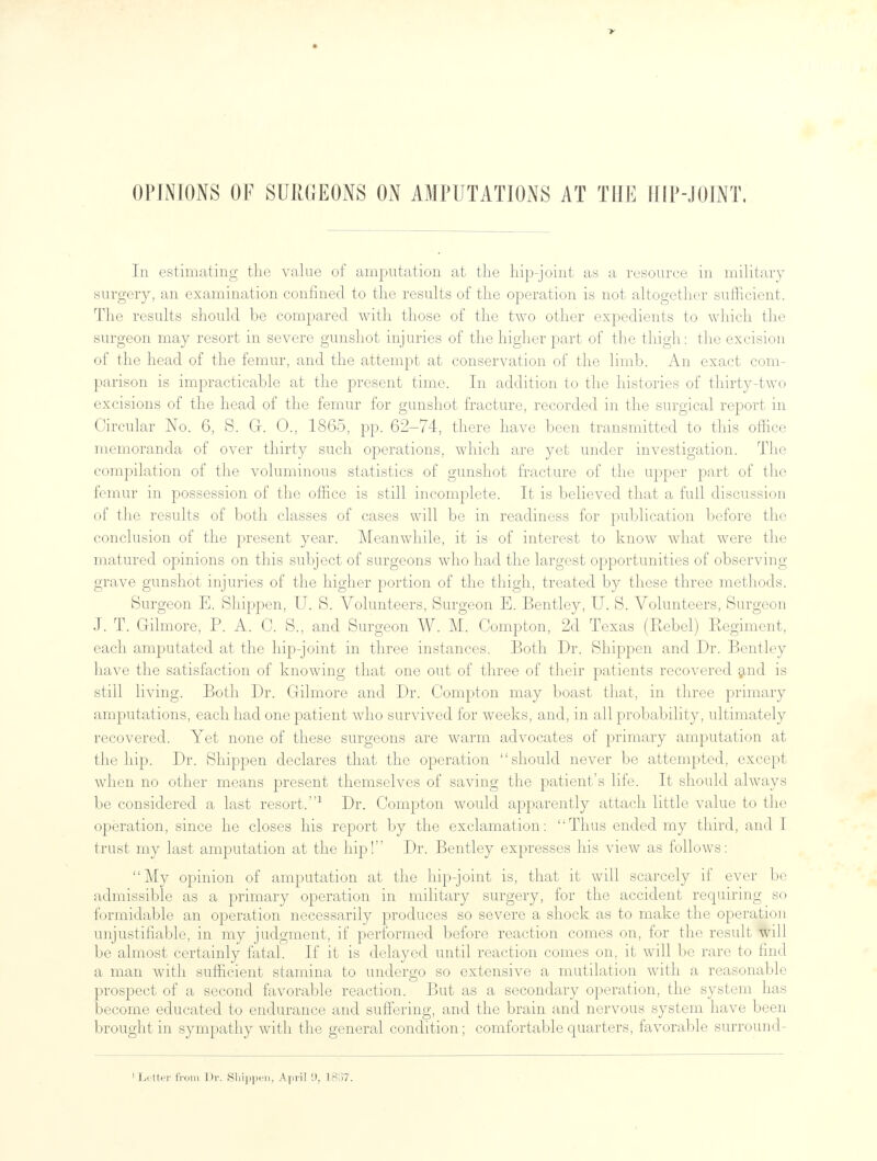 OPINIONS OF SURGEONS ON AMPUTATIONS AT THE II1P-.IOINT, In estimating the value of amputation at the hip-joint as a resource in military surgery, an examination confined to the results of the operation is not altogether sufficient. The results should be compared with those of the two other expedients to which the surgeon may resort in severe gunshot injuries of the higher part of the thigh: the excision of the head of the femur, and the attempt at conservation of the limb. An exact com- parison is impracticable at the present time. In addition to the histories of thirty-two excisions of the head of the femur for gunshot fracture, recorded in the surgical report in Circular No. 6, 8. G. 0., 1865, pp. 62-74, there have been transmitted to this office memoranda of over thirty such operations, which are yet under investigation. The compilation of the voluminous statistics of gunshot fracture of the upper part of the femur in possession of the office is still incomplete. It is believed that a full discussion of the results of both classes of cases will be in readiness for publication before the conclusion of the present year. Meanwhile, it is of interest to know what were the matured opinions on this subject of surgeons who had the largest opportunities of observing grave gunshot injuries of the higher portion of the thigh, treated by these three methods. Surgeon E. Shippen, U. S. Volunteers, Surgeon E. Bentley, U. S. Volunteers, Surgeon J. T. Gilmore, P. A. C. S., and Surgeon W. M. Compton, 2d Texas (Rebel) Regiment, each amputated at the hip-joint in three instances. Both Dr. Shippen and Dr. Bentley have the satisfaction of knowing that one out of three of their patients recovered and is still living. Both Dr. Gilmore and Dr. Compton may boast that, in three primary amputations, each had one patient who survived for weeks, and, in all probability, ultimately recovered. Yet none of these surgeons are warm advocates of primary amputation at the hip. Dr. Shippen declares that the operation should never be attempted, except when no other means present themselves of saving the patient's life. It should always be considered a last resort.1 Dr. Compton would apparently attach little value to the operation, since he closes his report by the exclamation: Thus ended my third, and I trust my last amputation at the hip! Dr. Bentley expresses his view as follows: My opinion of amputation at the hip-joint is, that it will scarcely if ever be admissible as a primary operation in military surgery, for the accident requiring so formidable an operation necessarily produces so severe a shock as to make the operation unjustifiable, in my judgment, if performed before reaction comes on, for the result will be almost certainly fatal. If it is delayed until reaction comes on, it will be rare to find a man with sufficient stamina to undergo so extensive a mutilation with a reasonable prospect of a second favorable reaction. But as a secondary operation, the system has become educated to endurance and suffering, and the brain and nervous system have been brought in sympathy with the general condition; comfortable quarters, favorable surround-