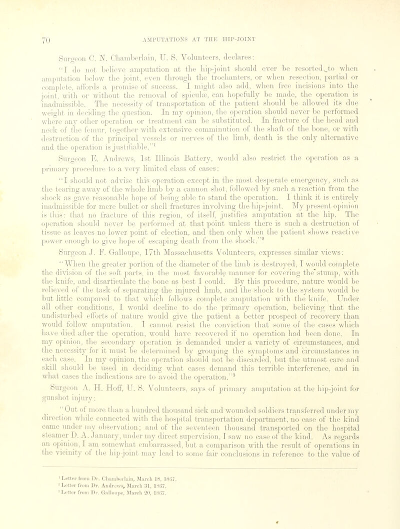 Surgeon C. N. Chamberlain, U. 8. Volunteers, declares: I do not believe amputation at the Lip-joint should ever be resortedjo when amputation below the joint, even through the trochanters, or when resection, partial or complete, affords a promise of success. I might also add, when free incisions into the joint, with or without the removal of spicuke, can hopefully be made, the operation is inadmissible. The necessity of transportation of the patient should be allowed its due weight in deciding the question. In my opinion, the operation should never be performed where any other operation or treatment can be substituted. In fracture of the head and neck of the femur, together with extensive comminution of the shaft of the bone, or with destruction of the principal vessels or nerves of the limb, death is the only alternative and the operation is justifiable.1 Surgeon E. Andrews, 1st Illinois Battery, would also restrict the operation as a primary procedure to a very limited class of cases: I should not advise this operation except in the most desperate emergency, such as the tearing away of the whole limb by a cannon shot, followed by such a reaction from the shock as gave reasonable hope of being able to stand the operation. I think it is entirely inadmissible for mere bullet or shell fractures involving the hip-joint. My present opinion is this: that no fracture of this region, of itself, justifies amputation at the hip. The operation should never be performed at that point unless there is such a destruction of tissue as leaves no lower point of election, and then only when the patient shows reactive power enough to give hope of escaping death from the shock.2 Surgeon J. F. Galloupe, 17th Massachusetts Volunteers, expresses similar views: When the greater portion of the diameter of the limb is destroyed, I would complete the division of the soft parts, in the most favorable manner for covering the'stump, with the knife, and disarticulate the bone as best I could. By this procedure, nature would be relieved of the task of separating the injured limb, and the shock to the system would be but little compared to that which follows complete amputation with the knife. Under all other conditions, I would decline to do the primary operation, believing that the undisturbed efforts of nature would give the patient a better prospect of recovery than would follow amputation. I cannot resist the conviction that some of the cases which have died after the operation, would have recovered if no operation had been done. In my opinion, the secondary operation is demanded under a variety of circumstances, and the necessity for it must be determined by grouping the symptoms and circumstances in each case. In my opinion, the operation should not be discarded, but the utmost care and skill should be used in deciding what cases demand this terrible interference, and in what cases the indications are to avoid the operation.3 Surgeon A. H. Hoff, U. S. Volunteers, says of primary amputation at the hip-joint for gunshot injury: ''Out ol more than a hundred thousand sick and wounded soldiers transferred under my direction while connected with the hospital transportation department, no case of the kind came under my observation; and of the seventeen thousand transported on the hospital steamer D. A. January, under my direct supervision, I saw no case of the kind. As regards an opinion, I am somewhat embarrassed, but a comparison with the result of operations in the vicinity of the hip joint may lead to some fair conclusions in reference to the value of 1 Letter from Dr. Chamberlain, March 18, 1837. a Letter from Dr. Andrews, March 31, 1867. Letter from Dr. Galloupe; March 20, 1807.