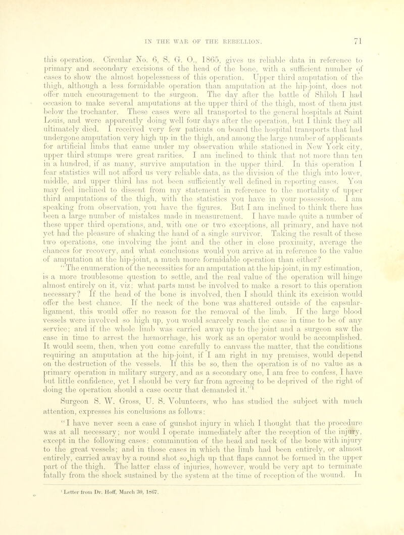 this operation. Circular No. 6, S. Gr. 0., 1865, gives us reliable data in reference to primary and secondary excisions of the head of the bone, with a sufficient number of cases to show the almost hopelessness of this operation. Upper third amputation of the thigh, although a less formidable operation than amputation at the hip-joint, does not offer much encouragement to the surgeon. The day after the battle of Shiloh I had occasion to make several amputations at the upper third of the thigh, most of them just below the trochanter. These cases were all transported to the general hospitals at Saint Louis, and were apparently doing well four days after the operation, but I think they all ultimately died. I received very few patients on board the hospital transports that had undergone amputation very high up in the thigh, and among the large number of applicants for artificial limbs that came under my observation while stationed in New York city, upper third stumps were great rarities. I am inclined to think that not more than ten in a hundred, if as many, survive amputation in the upper third. In this operation I fear statistics will not afford us very reliable data, as the division of the thigh into lower, middle, and upper third has not been sufficiently well defined in reporting cases. You may feel inclined to dissent from my statement in reference to the mortality of upper third amputations of the thigh, with the statistics you have in your possession. I am speaking from observation, you have the figures. But I am inclined to think there has been a large number of mistakes made in measurement. I have made quite a number of these upper third operations, and, with one or two exceptions, all primary, and have not yet had the pleasure of shaking the hand of a single survivor. Taking the result of these two operations, one involving the joint and the other in close proximity, average the chances for recovery, and what conclusions would you arrive at in reference to the value of amputation at the hip-joint, a much more formidable operation than cither? The enumeration of the necessities for an amputation at the hip-joint, in my estimation, is a more troublesome question to settle, and the real value of the operation will hinge almost entirely on it, viz: what parts must be involved to make a resort to this operation necessary? If the head of the bone is involved, then I should think its excision would offer the best chance. If the neck of the bone was shattered outside of the capsular- ligament, this would offer no reason for the removal of the limb. If the large blood vessels were involved so high up, you would scarcely reach the case in time to be of any service; and if the whole limb was carried away up to the joint and a surgeon saw the case in time to arrest the hemorrhage, his work as an operator would be accomplished. It would seem, then, when you come carefully to canvass the matter, that the conditions requiring an amputation at the hip-joint, if I am right in my premises, would depend on the destruction of the vessels. If this be so, then the operation is of no value as a primary operation in military surgery, and as a secondary one, I am free to confess, I have but little confidence, yet I should be very far from agreeing to be deprived of the right of doing the operation should a case occur that demanded it.1 Surgeon S. W. Gross, U. S. Volunteers, who has studied the subject with much attention, expresses his conclusions as follows: I have never seen a case of gunshot injury in which I thought that the procedure was at all necessary; nor would I operate immediately after the reception of the injury, except in the following cases: comminution of the head and neck of the bone with injury to the great vessels; and in those cases in which the limb had been entirely, or almost entirely, carried away by a round shot so.liigh up that flaps cannot be formed in the upper part of the thigh. The latter class of injuries, however, would be very apt to terminate fatally from the shock sustained by the system at the time of reception of the wound. In 1 Letter from Dr. Hoff, March 30, le67.