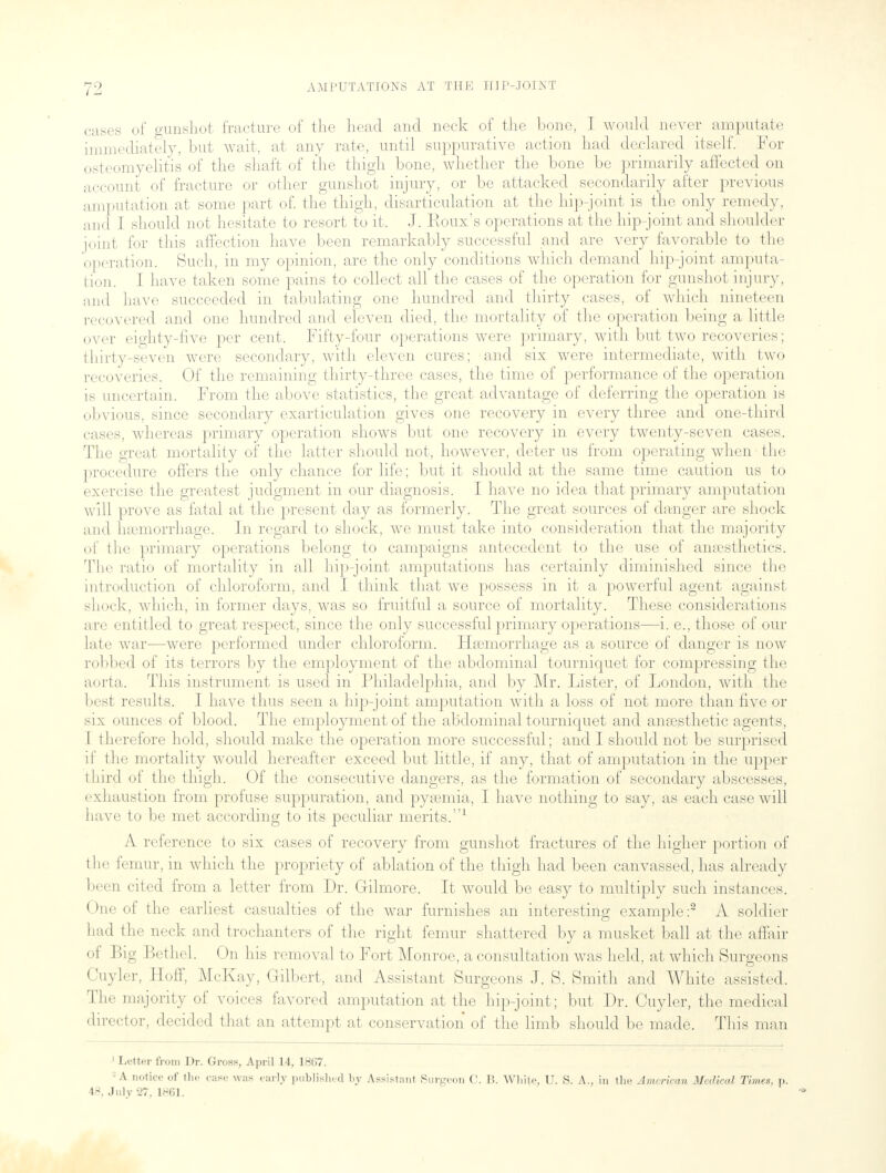 cases of gunshot fracture of the head and neck of the hone, I would never amputate immediately, but wait, at any rate, until suppurative action had declared itself. For osteomyelitis of the shaft of the thigh hone, whether the hone he primarily affected on account of fracture or other gunshot injury, or he attacked secondarily after previous amputation at some part of. the thigh, disarticulation at the hip-joint is the only remedy, and I should not hesitate to resort to it. J. Roux's operations at the hip-joint and shoulder joint for this affection have heen remarkably successful and are very favorable to the operation. Such, in my opinion, are the only conditions which demand hip-joint amputa- tion. I have taken some pains to collect all the cases of the operation for gunshot injury, and have succeeded in tabulating one hundred and thirty cases, of which nineteen recovered and one hundred and eleven died, the mortality of the operation being a little over eighty-five per cent. Fifty-four operations were primary, with but two recoveries; thirty-seven were secondary, with eleven cures; and six were intermediate, with two recoveries. Of the remaining thirty-three cases, the time of performance of the operation is uncertain. From the above statistics, the great advantage of deferring the operation is obvious, since secondary exarticulation gives one recovery in every three and one-third cases, whereas primary operation shows but one recovery in every twenty-seven cases. The great mortality of the latter should not, however, deter us from operating when • the procedure offers the only chance for life; but it should at the same time caution us to exercise the greatest judgment in our diagnosis. I have no idea that primary amputation will prove as fatal at the present day as formerly. The great sources of danger are shock and haemorrhage. In regard to shock, we must take into consideration that the majority of the primary operations belong to campaigns antecedent to the use of anaesthetics. The ratio of mortality in all hip-joint amputations has certainly diminished since the introduction of chloroform, and I think that we possess in it a powerful agent against shock, which, in former days, was so fruitful a source of mortality. These considerations are entitled to great respect, since the only successful primary operations—i. e., those of our late war—were performed under chloroform. Haemorrhage as a source of danger is now robbed of its terrors by the employment of the abdominal tourniquet for compressing the aorta. This instrument is used in Philadelphia, and by Mr. Lister, of London, with the best results. I have thus seen a hip-joint amputation with a loss of not more than five or six ounces of blood. The employment of the abdominal tourniquet and anaesthetic agents, I therefore hold, should make the operation more successful; and I should not be surprised if the mortality would hereafter exceed but little, if any, that of amputation in the upper third of the thigh. Of the consecutive dangers, as the formation of secondary abscesses, exhaustion from profuse suppuration, and pyaemia, I have nothing to say, as each case will have to be met according to its peculiar merits.1 A reference to six cases of recovery from gunshot fractures of the higher portion of the femur, in which the propriety of ablation of the thigh had been canvassed, has already been cited from a letter from Dr. Gilmore. It would be easy to multiply such instances. One of the earliest casualties of the war furnishes an interesting example :2 A soldier had the neck and trochanters of the right femur shattered by a musket ball at the affair of Big Bethel. On his removal to Fort Monroe, a consultation was held, at which Surgeons Cuyler, Hoff, McKay, Gilbert, and Assistant Surgeons J. S. Smith and White assisted. The majority of voices favored amputation at the hip-joint; but Dr. Cuyler, the medical director, decided that an attempt at conservation of the limb should be made. This man 1 Letter from Dr. Gross, April 14, 18(>7. -A notice of the case was early published by Assistant Surgeon C. B. White, U. S. A., in the American Medical Times, p. 49, July 27. 1961.