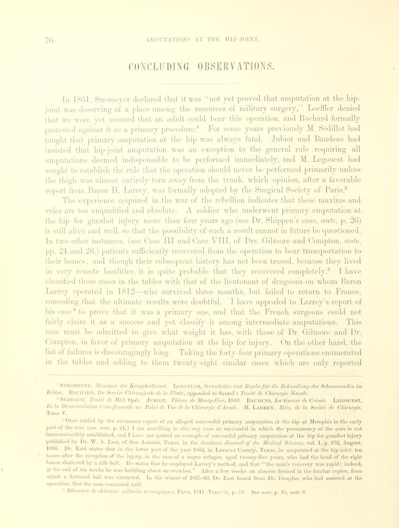 CONCLUDING OBSERVATIONS. Tn 1861, Stromeyer declared that it was not yet proved that amputation at the hip- joint was deserving of a place among the resources of military surgery, Loeffler denied that we were yet assured that an adult could bear this operation, and Rochard formally protested against it as a primary procedure.1 For some years previously M. Sedillot had taught that primary amputation at the hip was always fatal. Jubiot and Baudens had insisted that hip-joint amputation was an exception to the general rule requiring all amputations deemed indispensable to be performed immediately, and M. Legouest had sought to establish the rule that the operation should never be performed primarily unless the (high was almost entirely torn away from the trunk, which opinion, after a favorable report from Baron H. Larrey, was formally adopted by the Surgical Society of Paris.2 The experience acquired in the war of the rebellion indicates that these maxims and rales are too unqualified and absolute. A soldier who underwent primary amputation at the hip for gunshot injury more than four years ago (see Dr. Shippen's case, ante, p. 26) is still alive and well, so that the possibility of such a result cannot in future be questioned. In two other instances, (see Case III and Case VIII, of Drs. Gilmore and Compton, ante, pp. 24 and 26,) patients sufficiently recovered from the operation to bear transportation to their homes; and though their subsequent history has not been traced, because they lived in very remote localities, it is quite probable that they recovered completely.3 I have classified these cases in the tables with that of the lieutenant of dragoons on whom Baron Larrey operated in 1812—who survived three months, but failed to return to France, conceding that the ultimate results were doubtful. I have appealed to Larrey's report of his case4 to prove that it was a primary one, and that the French surgeons could not fairly claim it as a success and yet classify it among intermediate amputations. This case must be admitted to give what weight it has, with those of Dr. Gilmore and Dr. Compton, in favor of primary amputation at the hip for injury. On the other hand, the list of failures is discouragingly long. Taking the forty-four primary operations enumerated in the tables and adding to them twenty-eight similar cases which are only reported 1 STROMEYER, Maximen dcr Kriegsheilkiinst. LOEFFLER, Grundsiitze und Iteyelnfur die Behandluny der Schusswunden im Kr'wje. Rociiakd, Du Service Chiruryicale de la Flotte, appended to Saurel's Traite de Chiruryie Navale. - Sedillot, Traite de Med. Oper. Jubiot, Theses de Montpellicr, 1840. Baudens, La Guerre de Crim.ee. Legouest, De la Disarticulation Coxo-femorale au Point de Vue de la Chiruryie d'Armee. H. Larrey, Mem. de la Societe de Chiruryie, Tome V. Once misled by the erroneous report of an alleged successful primary amputation at the hip at Memphis in the early pari oi the war, (see ante, p. 21,) I am unwilling to cite any case as successful in which the permanency of the cure is not racontrovertlbly established, and I have not quoted an example of successful primary amputation at the hip for gunshot injury published by Dr. W. A. East, of San Antonio, Texas, in the Southern Journal of the Medical Sciences, vol. 1, p. 232, August, 1866. Dr. East states that in the latter part of the year 1864, in Lavacca County, Texas, he amputated at the hip-joint, ten hours after the reception of the injury, in the case of a negro refugee, aged twenty-five years, who had the head of the right lemur shattered by a rifle ball. He states that he employed Larrey's method, and that the man's recovery was rapid; indeed, at the end of six weeks he was hobbling about on crutches. After a few weeks an abscess formed in the lumbar region, from which a flattened ball was extracted. In the winter of 1865-66, Dr. East heard from Dr. Douglas, who had assisted at the operation, that the man continued well. 1 Mimoirrs dr chirurgie imMtoire et campagrm, Paris, 1817. Tome xv, p. 50. See ante, p. 15, note 8.