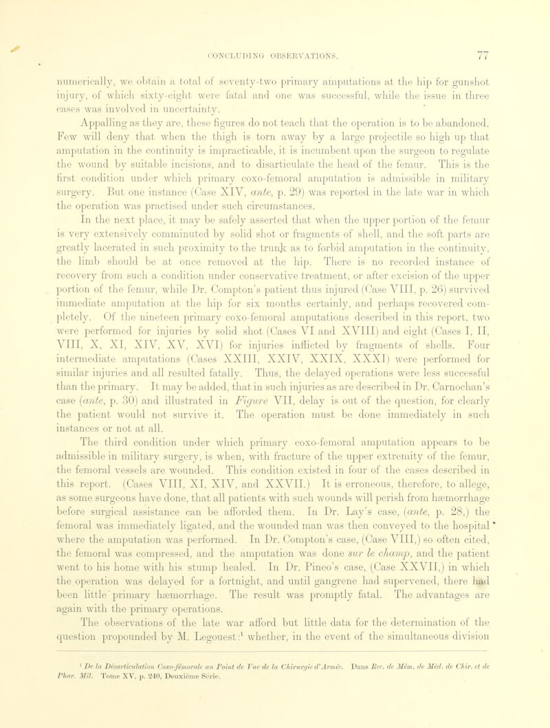 numerically, we obtain a total of seventy-two primary amputations at the hip for gunshot injury, of which sixty-eight were fatal and one was successful, while the issue in three cases was involved in uncertainty. Appalling as they are, these figures do not teach that the operation is to be abandoned. Few will deny that when the thigh is torn away by a large projectile so high up that amputation in the continuity is impracticable, it is incumbent upon the surgeon to regulate the wound by suitable incisions, and to disarticulate the head of the femur. This is the first condition under which primary coxo-femoral amputation is admissible in military surgery. But one instance (Case XIV, ante, p. 29) was reported in the late war in which the operation was practised under such circumstances. In the next place, it may be safely asserted that when the upper portion of the femur is very extensively comminuted by solid shot or fragments of shell, and the soft parts are greatly lacerated in such proximity to the trunk as to forbid amputation in the continuitv, the limb should be at once removed at the hip. There is no recorded instance of recovery from such a condition under conservative treatment, or after excision of the upper portion of the femur, while Dr. Compton's patient thus injured (Case VIII, p. 26) survived immediate amputation at the hip for six months certainly, and perhaps recovered com- pletely. Of the nineteen primary coxo-femoral amputations described in this report, two were performed for injuries by solid shot (Cases VI and XVIII) and eight (Cases I, II, VIII, X, XI, XIV, XV, XVI) for injuries inflicted by fragments of shells. Four intermediate amputations (Cases XXIII, XXIV, XXIX, XXXI) were performed for similar injuries and all resulted fatally. Thus, the delayed operations were less successful than the primary. It may be added, that in such injuries as are described in Dr. Carnochan's case {ante, p. 30) and illustrated in Figure VII, delay is out of the question, for clearly the patient would not survive it. The operation must be done immediately in such instances or not at all. The third condition under which primary coxo-femoral amputation appears to be admissible in military surgery, is when, with fracture of the upper extremity of the femur, the femoral vessels are wounded. This condition existed in four of the cases described in this report. (Cases VIII, XI, XIV, and XXVII.) It is erroneous, therefore, to allege, as some surgeons have done, that all patients with such wounds will perish from haemorrhage before surgical assistance can be afforded them. In Dr. Lay's case, [ante, p. 28,) the femoral was immediately ligated, and the wounded man was then conveyed to the hospital * where the amputation was performed. In Dr. Compton's case, (Case VIII,) so often cited, the femoral was compressed, and the amputation was done sur le cliamp, and the patient went to his home with his stump healed. In Dr. Pineo's case, (Case XXVII,) in which the operation was delayed for a fortnight, and until gangrene had supervened, there had been little' primary hemorrhage. The result was promptly fatal. The advantages are again with the primary operations. The observations of the late war afford but little data for the determination of the question propounded by M. Legouest:1 whether, in the event of the simultaneous division 1 De la Disarticulation Coxo-femoralc au Point de Vue de la Chirurr/ie d'Armee. Dans Rec. de Mem. de Med. de Cliir. et de Phar. Mil. Tome XV, p. 240, Deuxieme Scri<>.