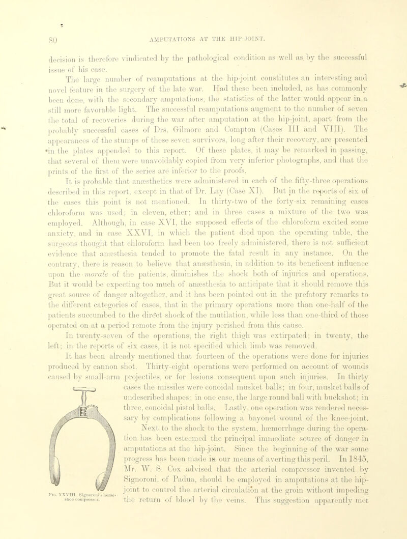 decision is therefore vindicated by the pathological condition as well as. by the successful issue of his case. The large number of reamputations at the hip-joint constitutes an interesting and novel feature in the surgery of the late war. Had these been included, as has commonly been done, with the secondary amputations, the statistics of the latter would appear in a still more favorable light. The successful reamputations augment to the number of seven the total of recoveries during the war after amputation at the hip-joint, apart from the probably successful cases of Drs. Gilmore and Compton (Cases III and VIII). The appearances of the stumps of these seven survivors, long after their recovery, are presented •in the plates appended to this report. Of these plates, it may be remarked in passing, that several of them were unavoidably copied from very inferior photographs, and that the prints of the first of the series are inferior to the proofs. It is probable that anaesthetics were administered in each of the fifty-three operations described in this report, except in that of Dr. Lay (Case XI). But in the re-ports of six of the cases this point is not mentioned. In thirty-two of the forty-six remaining cases chloroform was used; in eleven, ether; and in three cases a mixture of the two was employed. Although, in case XVI, the supposed effects of the chloroform excited some anxiety, and in case XXVI, in which the patient died upon the operating table, the surgeons thought that chloroform had been too freely administered, there is not sufficient evidence that ansesthesia tended to promote the fatal result in any instance. On the contrary, there is reason to believe that anaesthesia, in addition to its beneficent influence upon the -morale of the patients, diminishes the shock both of injuries and operations. But it would be expecting too much of ansesthesia to anticipate that it should remove this great source of danger altogether, and it has been pointed out in the prefatory remarks to the different categories of cases, that in the primary operations more than one-half of the patients succumbed to the direct shock of the mutilation, while less than one-third of those operated on at a period remote from the injury perished from this cause. In twenty-seven of the operations, the right thigh was extirpated; in twenty, the left; in the reports of six cases, it is not specified which limb was removed. It has been already mentioned that fourteen of the operations were done for injuries produced by cannon shot. Thirty-eight operations were performed on account of wounds caused by small-arm projectiles, or for lesions consequent upon such injuries. In thirty cases the missiles were conoidal musket balls; in four, musket balls of undescribed shapes; in one case, the large round ball with buckshot; in three, conoidal pistol balls. Lastly, one operation was rendered neces- sary by complications following a bayonet wound of the knee-joint. Next to the shock to the system, haemorrhage during the opera- tion has been esteemed the principal immediate source of danger in amputations at the hip-joint. Since the beginning of the war some progress has been made in our means of averting this peril. In 1845, Mr. W. S. Cox advised that the arterial compressor invented by Signoroni, of Padua, should be employed in amputations at the hip- joint to control the arterial circulation at the groin without impeding PIG. XXVHL Signoroni'sliorse- , ° f shoe compressor: the return ol Mood by the veins. This suggestion apparently met