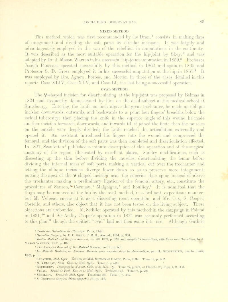 MIXED METHOD. This method, which was first recommended by Le Dran,1 consists in making flaps of integument and dividing the soft parts by circular incisions. It was largely and advantageously employed in the war of the rebellion in amputations in the continuity. It was described as the most suitable operation for the hip-joint by Skey,2 and was adopted by Dr. J. Mason Warren in his successful hip-joint amputation in 1859.3 Professor Joseph Pancoast operated successfully by this method in 1860, and again in 1865, and Professor S. D. Gross employed it in his successful amputation at the hip in 1865.4 It was employed by Drs. Agnew, Forbes, and Morton in three of the cases detailed in this report: Case XLIV, Case XLV, and Case LI, the last being a successful operation. OVAL METHOD. The V-shaped incision for disarticulating at the hip-joint was proposed by Belmas in 1824, and frequently demonstrated by him on the dead subject at the medical school at Strasbourg. Entering the knife an inch above the great trochanter, he made an oblique incision downwards, outwards, and backwards to a point four fingers' breadths below the ischial tuberosity; then placing the knife in the superior angle of this wound he made another incision forwards, downwards, and inwards till it joined the first; then the muscles on the outside were deeply divided; the knife reached the articulation externally and opened it. An assistant introduced his fingers into the wound and compressed the femoral, and the division of the soft parts was then completed and disarticulation effected. In 1827, Scoutetten5 published a minute description of this operation and of the surgical anatomy of the region, illustrated by excellent plates. Sundry modifications, such as dissecting up the skin before dividing the muscles, disarticulating the femur before dividing the internal mass of soft parts, making a vertical cut over the trochanter and letting the oblique incisions diverge lower down so as to preserve more integument, putting the apex of the V-shaped incision near the superior iliac spine instead of above the trochanter, making a preliminary ligation of the femoral artery, etc., constitute the procedures of Sanson, * Cornuau,7 Malgaigne,8 and Foullioy.9 It is admitted that the thigh may be removed at the hip by the oval method, in a brilliant, expeditious manner; but M. Velpeau sneers at it as a dissecting room operation, and Mr. Cox, S. Cooper, Costello, and others, also object that it has not been tested on the living subject. These objections are unfounded. M. Sedillot operated by this method-in the campaign in Poland in 1831,10 and Sir Astley Cooper's operation in 1824 was certainly performed according to this plan,11 though the epithet oval had not then come into use. Although Guthrie 1 Traite des Operations de Chirurgie, Paris, 1742. 2 Operative Surgery, by F. C. Skey, P. R. 8V Am. ed., 1851, p. 336. 3 Boston Medical and Surgical Journal, vol. 60, 1859, p. 329, and Surgical Observations, with Cases and Operations, by J. Mason Warren, 1867, p. 402. 4 The American Journal of the Medical Sciences, vol. lii, p. 58. 5La Methode Ovalaire, ou Nouvelle Methode pour amputer dans les Articulations, par H. Scoutetten, quarto, Paris, 1827, p. 31. 11 Sabatier, Med. Oper. Edition de MM. Sanson et Begin, Paris, 1832. Tome iv, p. 682. 7 M. Velpeau, Nouv. £lem de Med. Oper. Tome 1, p. 525. 8 BOURGEUY. Iconographie d'Anat. Chir. et de Med. Op. Tome vi, p. 274, et Planche 88, Figs. 1, 2, et 3. 9 Vidal. Traite de Path. Ext. et de Med. Oper. Troisieme ed. Tome v, p. 701. 'Sedillot. Traite de Med. Oper. Troisieme 6d. Tome i, p. 465. 11 S. Cooper's Surgical Dictionary,8th ed.. p. 116.
