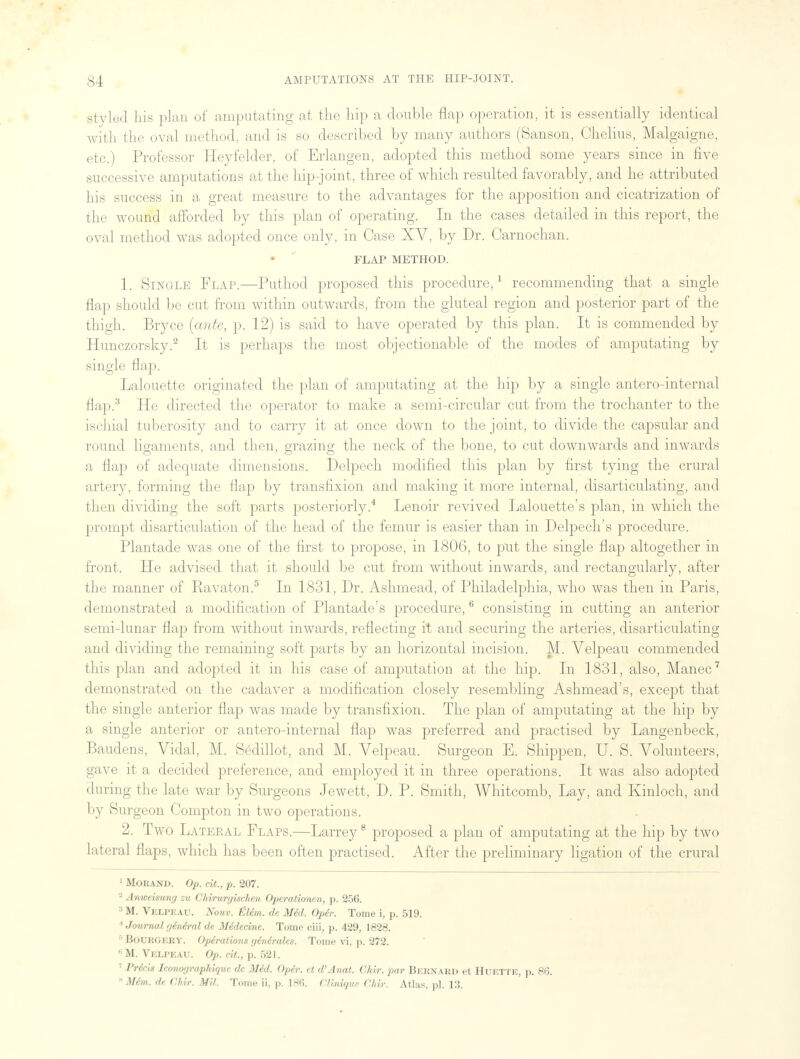 styled his plan of amputating at the hip a double flap operation, it is essentially identical with the oval method, and is so described by many authors (Sanson, Chelius, Malgaigne, etc.) Professor Heyfelder, of Erlangen, adopted this method some years since in five successive amputations at the hip-joint, three of which resulted favorably, and he attributed his success in a great measure to the advantages for the apposition and cicatrization of the wound afforded by this plan of operating. In the cases detailed in this report, the oval method was adopted once only, in Case XV, by Dr. Carnochan. FLAP METHOD. 1. Single Flap.—Puthod proposed this procedure,1 recommending that a single flap should be cut from within outwards, from the gluteal region and posterior part of the thigh. Bryce (ante, p. 12) is said to have operated by this plan. It is commended by Hunczorsky.2 It is perhaps the most objectionable of the modes of amputating by single flap. Lalouette originated the plan of amputating at the hip by a single antero-internal flap.3 He directed the operator to make a semi-circular cut from the trochanter to the ischial tuberosity and to carry it at once down to the joint, to divide the capsular and round ligaments, and then, grazing the neck of the bone, to cut downwards and inwards a flap of adequate dimensions. Delpech modified this plan by first tying the crural artery, forming the flap by transfixion and making it more internal, disarticulating, and then dividing the soft parts posteriorly.4 Lenoir revived Lalouette's plan, in which the prompt disarticulation of the head of the femur is easier than in Delpech's procedure. Plantade was one of the first to propose, in 1806, to put the single flap altogether in front. He advised that it should be cut from without inwards, and rectangularly, after the manner of Ravaton.5 In 1831, Dr. Ashmead, of Philadelphia, who was then in Paris, demonstrated a modification of Plantade's procedure,6 consisting in cutting an anterior semi-lunar flap from without inwards, reflecting it and securing the arteries, disarticulating and dividing the remaining soft parts by an horizontal incision. M. Velpeau commended this plan and adopted it in his case of amputation at the hip. In 1831, also, Manec7 demonstrated on the cadaver a modification closely resembling Ashmead's, except that the single anterior flap was made by transfixion. The plan of amputating at the hip by a single anterior or antero-internal flap was preferred and practised by Langenbeck, Baudens, Vidal, M. Sedillot, and M. Velpeau. Surgeon E. Shippen, U. S. Volunteers, gave it a decided preference, and employed it in three operations. It was also adopted during the late war by Surgeons Jewett, D. P. Smith, Whitcomb, Lay, and Kinloch, and by Surgeon Compton in two operations. 2. Two Lateral Flaps.—Larrey8 proposed a plan of amputating at the hip by two lateral flaps, which has been often practised. After the preliminary ligation of the crural 1 Mouand. Op. cit., p. 207. 2 Anweimny zu Chirurgischen Operationen, p. 256. 3 M. Velpeau. Nouv. tlim. de MM. Oper. Tome \, p. 519. * Journal general de MMecme. Tome ciii, p. 429, 1828. 6 Bourgery. Opiraliom gindrales. Tome vi, p. 272. li M. Velpeau. Op. cit, p. 521. 7 Prdcis Iconographique de Med. Oper. et d'Anat. Chir. par BERNARD et Huette, p. 8(5.