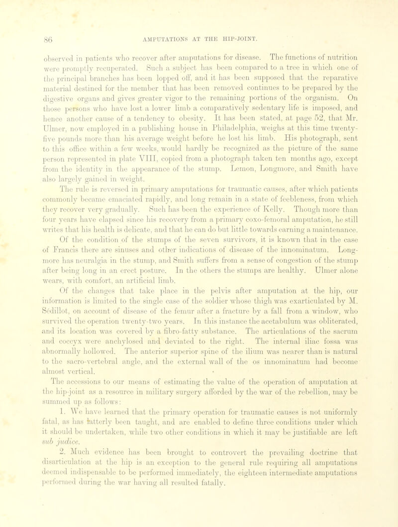 observed in patients who recover after amputations for disease. The functions of nutrition were promptly recuperated. Such a subject has been compared to a tree in which one of the principal branches has been lopped off, and it has been supposed that the reparative material destined for the member that has been removed continues to be prepared by the digestive organs and gives greater vigor to the remaining portions of the organism. On those persons who have lost a lower limb a comparatively sedentary life is imposed, and hence another cause of a tendency to obesity. It has been stated, at page 52, that Mr. Ulmer, now employed in a publishing house in Philadelphia, weighs at this time twenty- five pounds more than his average weight before he lost his limb. His photograph, sent to this office within a few weeks, would hardly be recognized as the picture of the same person represented in plate VIII, copied from a photograph taken ten months ago, except from the identity in the appearance of the stump. Lemon, Longmore, and Smith have also largely gained in weight. The rule is reversed in primary amputations for traumatic causes, after which patients commonly became emaciated rapidly, and long remain in a state of feebleness, from which they recover very gradually. Such has been the experience of Kelly. Though more than four years have elapsed since his recovery from a primary coxo-femoral amputation, he still writes that his health is delicate, and that he can do but little towards earning a maintenance. Of the condition of the stumps of the seven survivors, it is known that in the case of Francis there are sinuses and other indications of disease of the innominatum. Long- more has neuralgia in the stump, and Smith suffers from a sense of congestion of the stump after being long in an erect posture. In the others the stumps are healthy. Ulmer alone wears, with comfort, an artificial limb. Of the changes that take place in the pelvis after amputation at the hip, our information is limited to the single case of the soldier whose thigh was exarticulated by M. Sedillot, on account of disease of the femur after a fracture by a fall from a window, who survived the operation twenty-two years. In this instance the acetabulum was obliterated, and its location was covered by a fibro-fatty substance. The articulations of the sacrum and coccyx were anchylosed and deviated to the right. The internal iliac fossa was abnormally hollowed. The anterior superior spine of the ilium was nearer than is natural to the sacro-vertebral angle, and the external wall of the os innominatum had become almost vertical. The accessions to our means of estimating the value of the operation of amputation at the hip-joint as a resource in military surgery afforded by the war of the rebellion, may be summed up as follows: 1. We have learned that the primary operation for traumatic causes is not uniformly fatal, as has latterly been taught, and are enabled to define three conditions under which it should be undertaken, while two other conditions in which it may be justifiable are left sub judice. 2. Much evidence has been brought to controvert the prevailing doctrine that disarticulation at the hip is an exception to the general rule requiring all amputations deemed indispensable to be performed immediately, the eighteen intermediate amputations performed during the war having all resulted fatally.