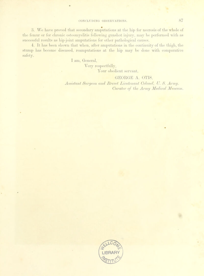 3. We have proved that secondary amputations at the hip for necrosis of the whole of the femur or for chronic osteomyelitis following gunshot injury, may be performed with as successful results as hip-joint amputations for other pathological causes. 4. It has been shown that when, after amputations in the continuity of the thigh, the stump has become diseased, reamputatious at the hip may be done with comparative safety. I am, General, Very respectfully, Your obedient servant, GEORGE A. OTIS, Assistant Burgeon and Brevet Lieutenant Colonel, U. $. Army, Curator of the Army Medical Museum.