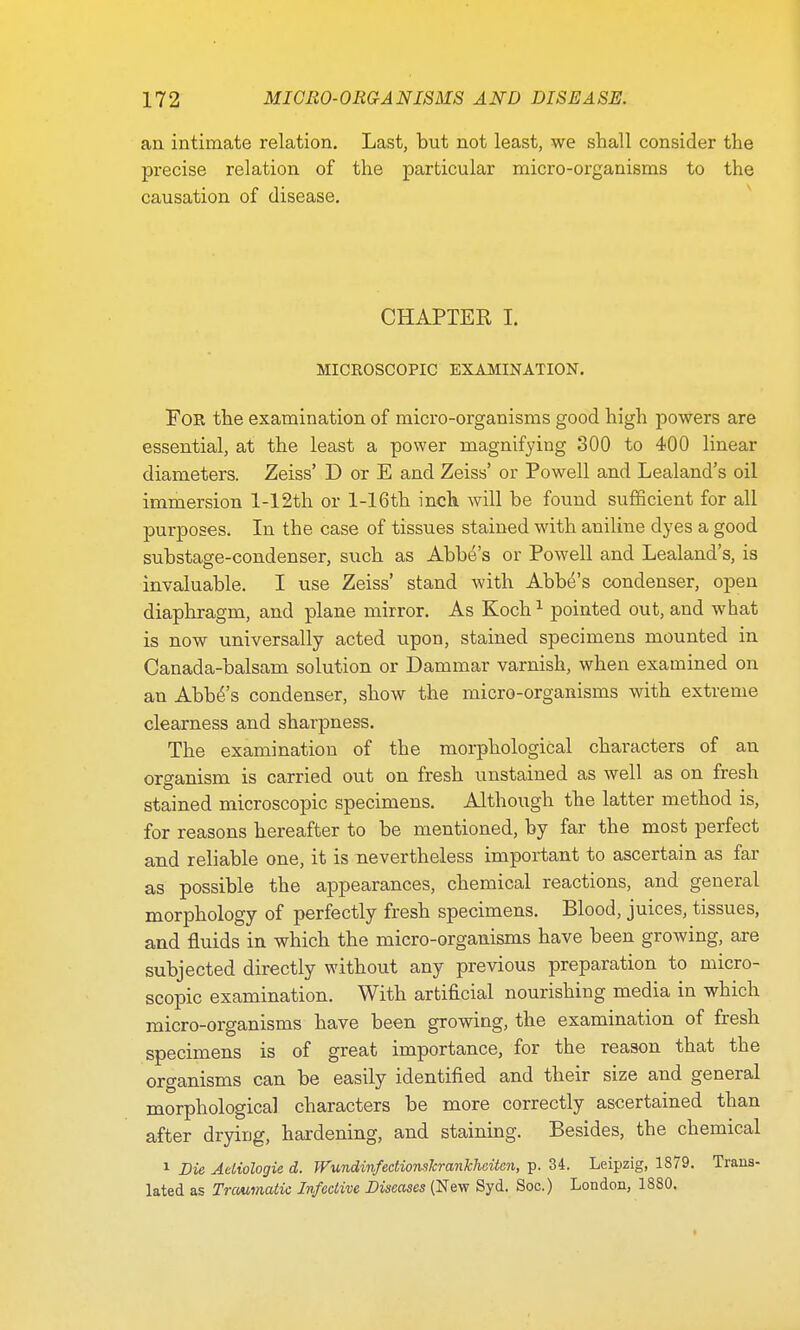 an intimate relation. Last, but not least, we shall consider the precise relation of the particular micro-organisms to the causation of disease. CHAPTER I. MICROSCOPIC EXAMINATION. For the examination of micro-organisms good high powers are essential, at the least a power magnifying 300 to 400 linear diameters. Zeiss' D or E and Zeiss' or Powell and Lealand's oil immersion l-12th or l-16th inch will be found sufficient for all purposes. In the case of tissues stained with aniline dyes a good substage-condenser, such as Abbe's or Powell and Lealand's, is invaluable. I use Zeiss' stand with Abbe's condenser, open diaphragm, and plane mirror. As Koch1 pointed out, and what is now universally acted upon, stained specimens mounted in Canada-balsam solution or Dammar varnish, when examined on an Abba's condenser, show the micro-organisms with extreme clearness and sharpness. The examination of the morphological characters of an organism is carried out on fresh unstained as well as on fresh stained microscopic specimens. Although the latter method is, for reasons hereafter to be mentioned, by far the most perfect and reliable one, it is nevertheless important to ascertain as far as possible the appearances, chemical reactions, and general morphology of perfectly fresh specimens. Blood, juices, tissues, and fluids in which the micro-organisms have been growing, are subjected directly without any previous preparation to micro- scopic examination. With artificial nourishing media in which micro-organisms have been growing, the examination of fresh specimens is of great importance, for the reason that the organisms can be easily identified and their size and general morphological characters be more correctly ascertained than after drying, hardening, and staining. Besides, the chemical 1 Die Aeliologie d. TVundinfedionsJcrankheiten, p. 34. Leipzig, 1879. Trans- lated as Traumatic Infective Diseases (New Syd. Soc.) London, 1880.