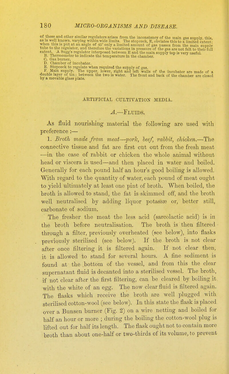 of these and other similar relators arises from the inconstancy of the main gas supply this, as is well known, varying within wide limits. The stopcock, E, obviates this to a limited extent- when this is put at an angle of 45° only a limited amount of gas passes from the main supply tube to the regulator, and therefore the variations in pressure of the gas are not felt to their full extent. A Sugg's regulator interposed between E and the main supply tap is very useful. B. Thermometer to indicate the temperature In the chamber. C. Gas burner, D. Chamber of incubator. E. Stopcock to regulate when required the supply of gas. F Main supply. The upper, lower, right and left walls of the incubator are made of a double layer of tin; between the two is water. The front and back of the chamber are closed by a movable glass plate. ARTIFICIAL CULTIVATION MEDIA. A.—Fluids. As fluid nourishing material the following are used with preference:— 1. Broth made from meat—pork, heef, rabbit, chicken.—The connective tissue and fat are first cut out from the fresh meat —in the case of rabbit or chicken the whole animal without head or viscera is used—and then placed in water and boiled. Generally for each pound half an hour's good boiling is allowed. With regard to the quantity of water, each pound of meat ought to yield ultimately at least one pint of broth. When boiled, the broth is allowed to stand, the fat is skimmed off, and the broth well neutralised by adding liquor potassse or, better still, carbonate of sodium. The fresher the meat the less acid (sarcolactic acid) is in the broth before neutralisation. The broth is then filtered through a filter, previously overheated (see below), into flasks previously sterilised (see below). If the broth is not clear after once filtering it is filtered again. If not clear then, it is allowed to stand for several hours. A fine sediment is found at the ^bottom of the vessel, and from this the clear supernatant fluid is decanted into a sterilised vessel. The broth, if not clear after the first filtering, can be cleared by boiling it with the white of an egg. The now clear fluid is filtered again. The flasks which receive the broth are well plugged with sterilised cotton-wool (see below). In this state the flask is placed over a Bunsen burner (Fig. 2) on a wire netting and boiled for half an hour or more ; during the boiling the cotton-wool plug is lifted out for half its length. The flask ought not to contain more broth than about one-half or two-thirds of its volume, to prevent