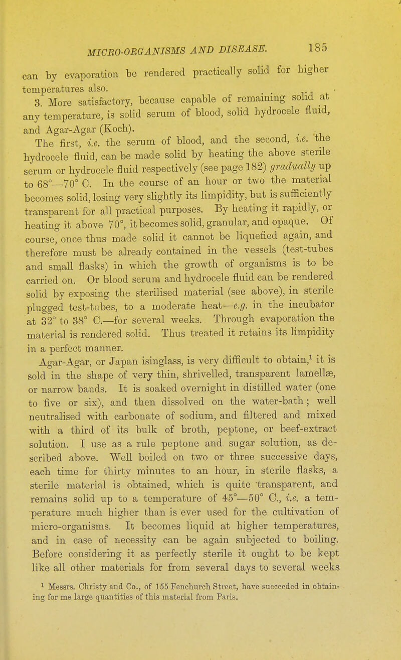 can by evaporation be rendered practically solid for higher temperatures also. . 3 More satisfactory, because capable of remaining solid at any temperature, is solid serum of blood, solid hydrocele fluid, and Agar-Agar (Koch). The first, i.e. the serum of blood, and the second, i.e. the hydrocele fluid, can be made solid by heating the above sterile serum or hydrocele fluid respectively (see page 182) gradually up to 68° 70° C. In the course of an hour or two the material becomes solid, losing very slightly its limpidity, but is sufficiently transparent for all practical purposes. By heating it rapidly, or heating it above 70°, it becomes solid, granular, and opaque. Of course, once thus made solid it cannot be liquefied again, and therefore must be already contained in the vessels (test-tubes and small flasks) in which the growth of organisms is to be carried on. Or blood serum and hydrocele fluid can be rendered solid by exposing the sterilised material (see above), in sterile plugged test-tubes, to a moderate heat—e.g. in the incubator at 32° to 38° C—for several weeks. Through evaporation the material is rendered solid. Thus treated it retains its limpidity in a perfect manner. Agar-Agar, or Japan isinglass, is very difficult to obtain,1 it is sold in the shape of very thin, shrivelled, transparent lamellae, or narrow bands. It is soaked overnight in distilled water (one to five or six), and then dissolved on the water-bath; well neutralised with carbonate of sodium, and filtered and mixed with a third of its bulk of broth, peptone, or beef-extract solution. I use as a rule peptone and sugar solution, as de- scribed above. Well boiled on two or three successive days, each time for thirty minutes to an hour, in sterile flasks, a sterile material is obtained, which is quite transparent, and remains solid up to a temperature of 45°—50° C, i.e. a tem- perature much higher than is ever used for the cultivation of micro-organisms. It becomes liquid at higher temperatures, and in case of necessity can be again subjected to boiling. Before considering it as perfectly sterile it ought to be kept like all other materials for from several days to several weeks 1 Messrs. Christy and Co., of 155 Fenehurch Street, have succeeded in obtain ing for me large quantities of this material from Paris.