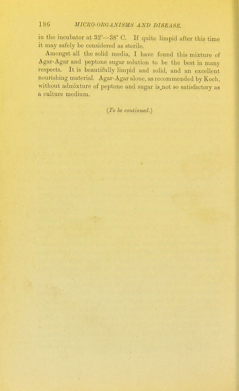 in the incubator at 32°—38° C. If quite limpid after this time it may safely be considered as sterile. Amongst all the solid media, I have found this mixture of Agar-Agar and peptone sugar solution to be the best in many respects. It is beautifully limpid and solid, and an excellent nourishing material. Agar-Agar alone, as recommended by Koch, without admixture of peptone and sugar is .not so satisfactory as a culture medium. {To be continued.)