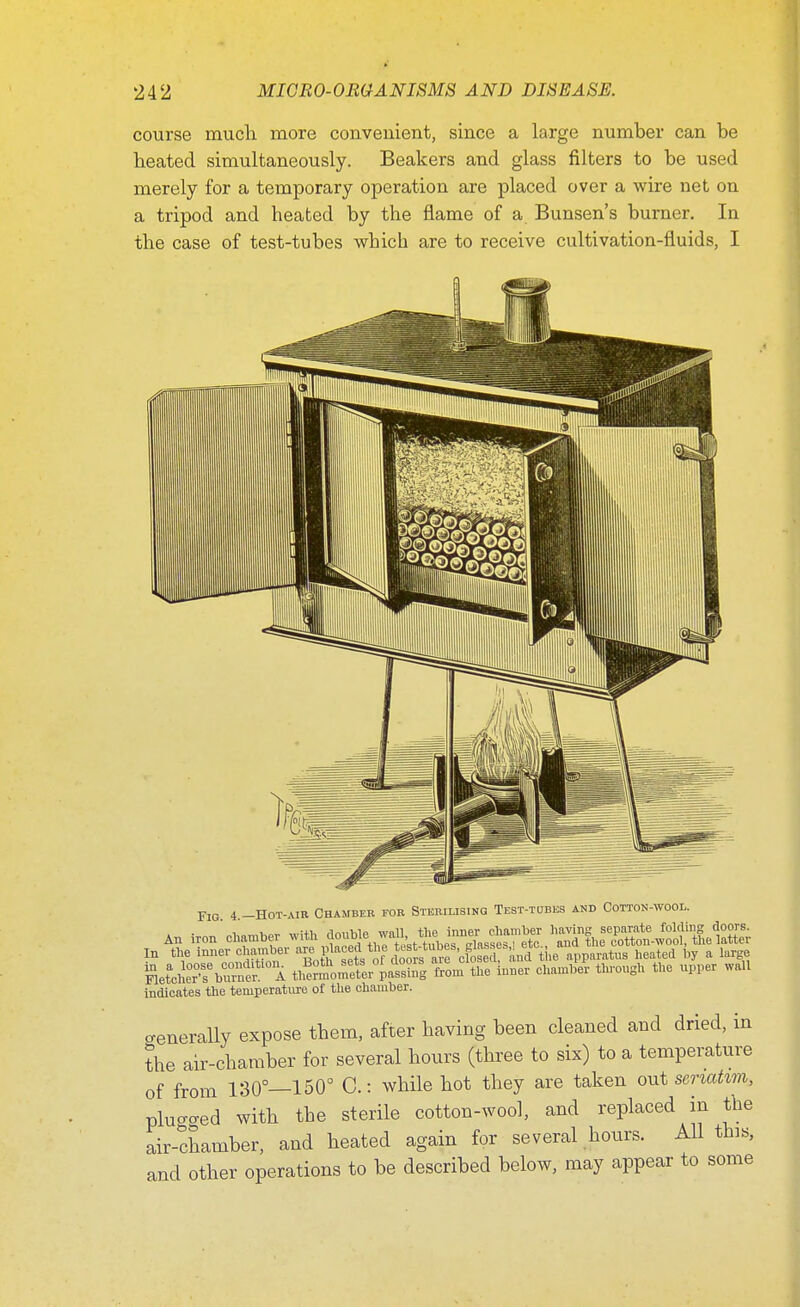 course much more convenient, since a large number can be heated simultaneously. Beakers and glass niters to be used merely for a temporary operation are placed over a wire net on a tripod and heated by the flame of a Bunsen's burner. In the case of test-tubes wbich are to receive cultivation-fluids, I Fit, 4 -Hot-air Chamber for Sterilising Test-tubes and Cotton-wool. An iron' chamber wilfr ^^S^^S, ^SSSSLSt In the inner chamber ™ P^'^'^S^d the apparatus heated by a large Fletcher's6 buinei A thwnlomftlr passing from the inner chamber through the upper wall indicates the temperature of the chamber. generally expose them, after having been cleaned and dried, in the air-chamber for several hours (three to six) to a temperature of from 130°—150° C.: while hot they are taken out seriatim, pluo-aed with the sterile cotton-wool, and replaced in the air-chamber, and heated again for several hours. All this, and other operations to be described below, may appear to some