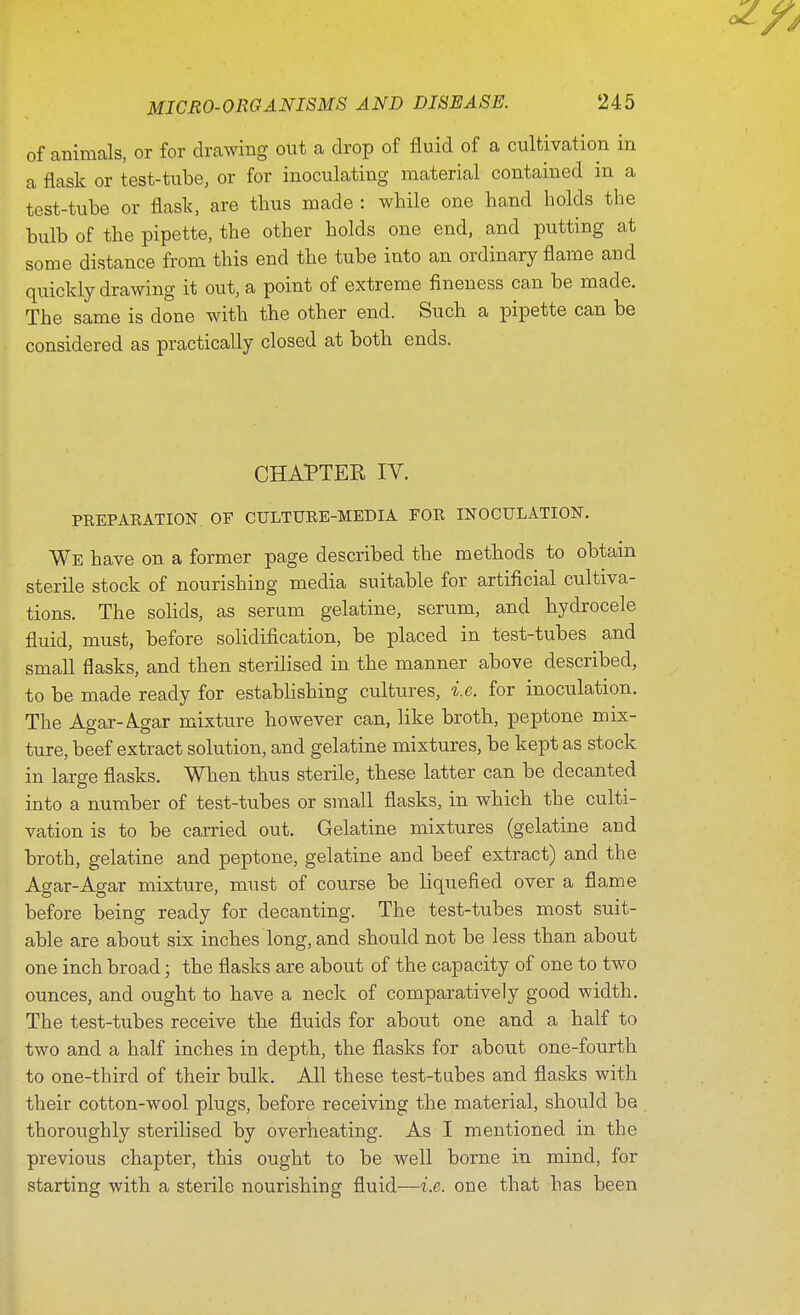 of animals, or for drawing out a drop of fluid of a cultivation in a flask or test-tube, or for inoculating material contained in a test-tube or flask, are thus made : while one hand holds the bulb of the pipette, the other holds one end, and putting at some distance from this end the tube into an ordinary flame and quickly drawing it out, a point of extreme fineness can be made. The same is done with the other end. Such a pipette can be considered as practically closed at both ends. CHAPTER IV. PEEPARATION OF CULTURE-MEDIA FOR INOCULATION. We have on a former page described the methods to obtain sterile stock of nourishing media suitable for artificial cultiva- tions. The solids, as serum gelatine, serum, and hydrocele fluid, must, before solidification, be placed in test-tubes and small flasks, and then sterilised in the manner above described, to be made ready for establishing cultures, i.e. for inoculation. The Agar-A.gar mixture however can, like broth, peptone mix- ture, beef extract solution, and gelatine mixtures, be kept as stock in large flasks. When thus sterile, these latter can be decanted into a number of test-tubes or small flasks, in which the culti- vation is to be carried out. Gelatine mixtures (gelatine and broth, gelatine and peptone, gelatine and beef extract) and the Agar-Agar mixture, must of course be liquefied over a flame before being ready for decanting. The test-tubes most suit- able are about six inches long, and should not be less than about one inch broad; the flasks are about of the capacity of one to two ounces, and ought to have a neck of comparatively good width. The test-tubes receive the fluids for about one and a half to two and a half inches in depth, the flasks for about one-fourth to one-third of their bulk. All these test-tubes and flasks with their cotton-wool plugs, before receiving the material, should be thoroughly sterilised by overheating. As I mentioned in the previous chapter, this ought to be well borne in mind, for starting with a sterile nourishing fluid—i.e. one that has been