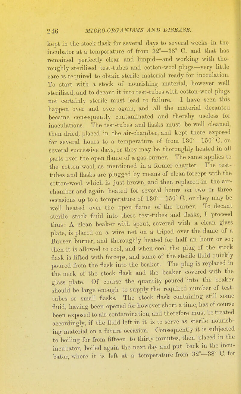 kept in the stock flask for several days to several weeks in the incubator at a temperature of from 32°—38° C. and that has remained perfectly clear and limpid—and working with tho- roughly sterilised test-tubes and cotton-wool plugs—very little care is required to obtain sterile material ready for inoculation. To start with a stock of nourishing material, however well sterilised, and to decant it into test-tubes with cotton-wool plugs not certainly sterile must lead to failure. I have seen this happen over and over again, and all the material decanted became consequently contaminated and thereby useless for inoculations. The test-tubes and flasks must be well cleaned, then dried, placed in the air-chamber, and kept there exposed for several hours to a temperature of from 130°—150° C. on several successive days, or they may be thoroughly heated in all parts over the open flame of a gas-burner. The same applies to the cotton-wool, as mentioned in a former chapter. The test- tubes and flasks are plugged by means of clean forceps with the cotton-wool, which is just brown, and then replaced in the air- chamber and again heated for several hours on two or three occasions up to a temperature of 130°—150° C, or they may be well heated over the open flame of the burner. To decant sterile stock fluid into these test-tubes and flasks, I proceed thus: A clean beaker with spout, covered with a clean glass plate, is placed on a wire net on a tripod over the flame of a Bunsen burner, and thoroughly heated for half an hour or so; then it is allowed to cool, and when cool, the plug of the stock flask is lifted with forceps, and some of the sterile fluid quickly poured from the flask into the beaker. The plug is replaced in the neck of the stock flask and the beaker covered with the glass plate. Of course the quantity poured into the beaker should be large enough to supply the required number of test- tubes or small flasks. The stock flask containing still some fluid, having been opened for however short a time, has of course been exposed to air-contamination, and therefore must be treated accordingly, if the fluid left in it is to serve as sterile nourish- ing material on a future occasion. Consequently it is subjected to boiling for from fifteen to thirty minutes, then placed in the incubator, boiled again the next day and put back in the incu- bator, where it is left at a temperature from 32°—38° C. for