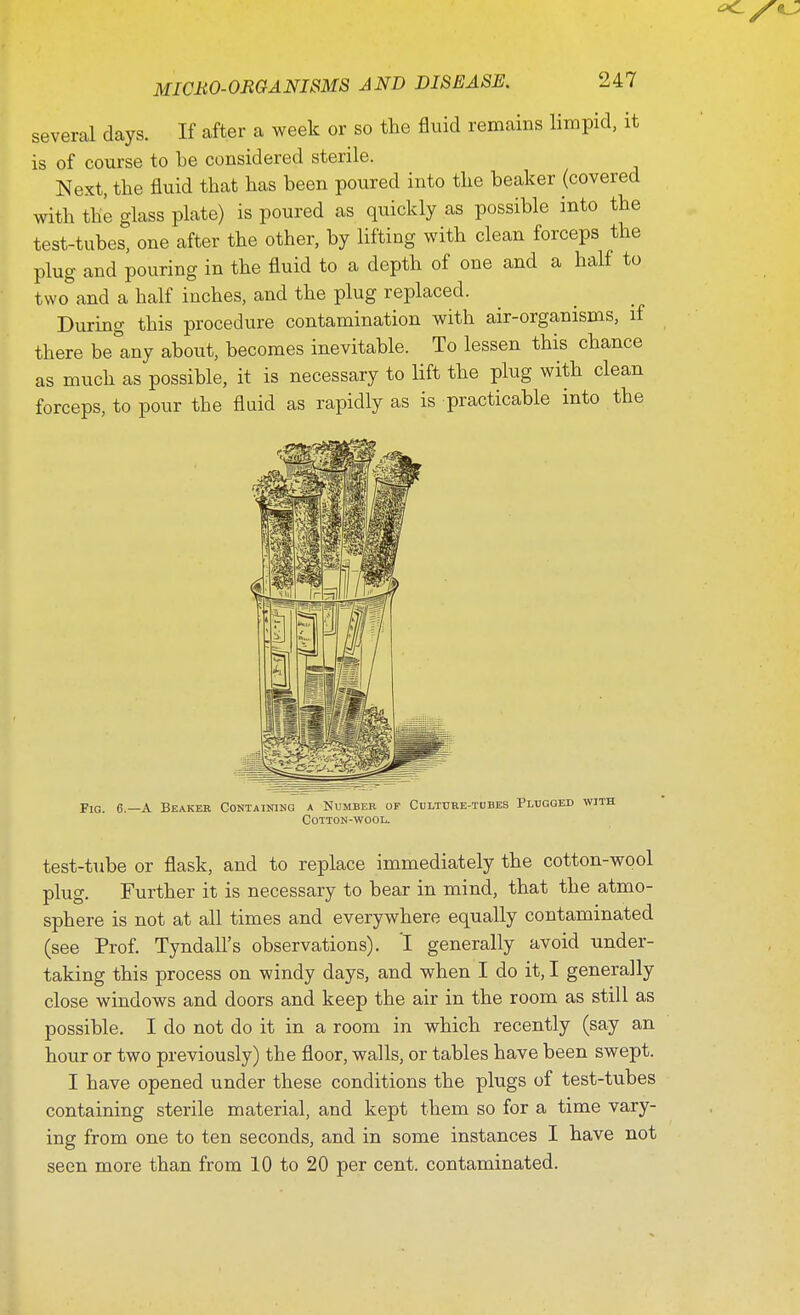 several days. If after a week or so the fluid remains limpid, it is of course to he considered sterile. Next, the fluid that has been poured into the beaker (covered with the glass plate) is poured as quickly as possible into the test-tubes, one after the other, by lifting with clean forceps the plug and pouring in the fluid to a depth of one and a half to two and a half inches, and the plug replaced. During this procedure contamination with air-organisms, if there be&any about, becomes inevitable. To lessen this chance as much as possible, it is necessary to lift the plug with clean forceps, to pour the fluid as rapidly as is practicable into the Fig. 6.—A Beaker Containing a Number of Culture-tubes Plugged with Cotton-wool. test-tube or flask, and to replace immediately the cotton-wool plug. Further it is necessary to bear in mind, that the atmo- sphere is not at all times and everywhere equally contaminated (see Prof. Tyndall's observations). I generally avoid under- taking this process on windy days, and when I do it, I generally close windows and doors and keep the air in the room as still as possible. I do not do it in a room in which recently (say an hour or two previously) the floor, walls, or tables have been swept. I have opened under these conditions the plugs of test-tubes containing sterile material, and kept them so for a time vary- ing from one to ten seconds, and in some instances I have not seen more than from 10 to 20 per cent, contaminated.