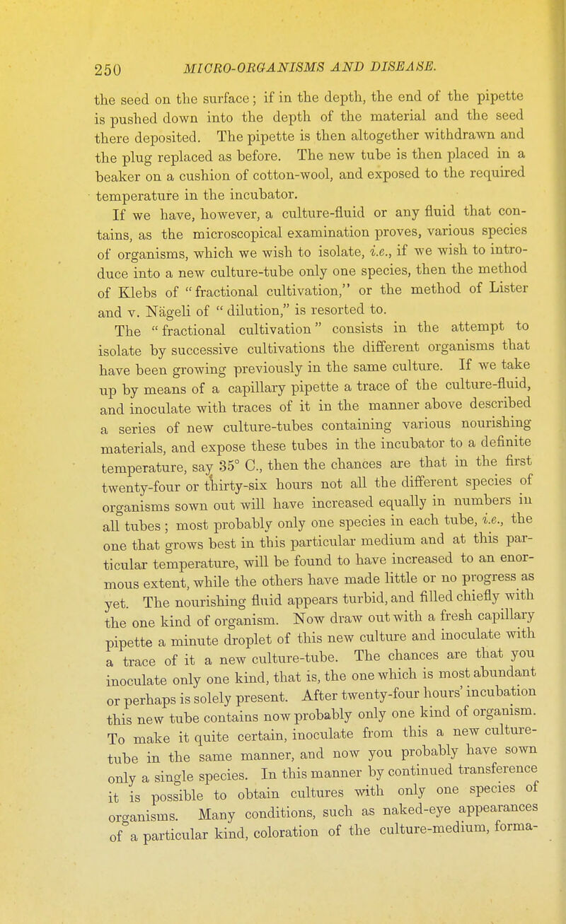 the seed on the surface; if in the depth, the end of the pipette is pushed down into the depth of the material and the seed there deposited. The pipette is then altogether withdrawn and the plug replaced as hefore. The new tube is then placed in a beaker on a cushion of cotton-wool, and exposed to the required temperature in the incubator. If we have, however, a culture-fluid or any fluid that con- tains, as the microscopical examination proves, various species of organisms, which we wish to isolate, i.e., if we wish to intro- duce into a new culture-tube only one species, then the method of Klebs of fractional cultivation, or the method of Lister and v. Nageli of  dilution, is resorted to. The fractional cultivation consists in the attempt to isolate by successive cultivations the different organisms that have been growing previously in the same culture. If we take up by means of a capillary pipette a trace of the culture-fluid, and inoculate with traces of it in the manner above described a series of new culture-tubes containing various nourishing materials, and expose these tubes in the incubator to a definite temperature, sa^ 35° C, then the chances are that in the first twenty-four or thirty-six hours not all the different species of organisms sown out will have increased equally in numbers in all tubes ; most probably only one species in each tube, i.e., the one that grows best in this particular medium and at this par- ticular temperature, will be found to have increased to an enor- mous extent, while the others have made little or no progress as yet. The nourishing fluid appears turbid, and filled chiefly with the one kind of organism. Now draw out with a fresh capillary pipette a minute droplet of this new culture and inoculate with a trace of it a new culture-tube. The chances are that you inoculate only one kind, that is, the one which is most abundant or perhaps is solely present. After twenty-four hours' incubation this new tube contains now probably only one kind of organism. To make it quite certain, inoculate from this a new culture- tube in the same manner, and now you probably have sown only a single species. In this manner by continued transference it is possible to obtain cultures with only one species of onanisms. Many conditions, such as naked-eye appearances of&a particular kind, coloration of the culture-medium, forma-