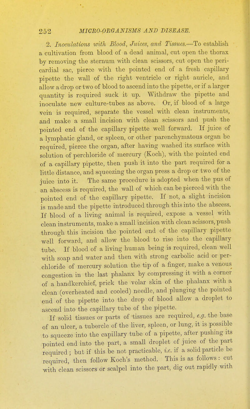 2. Inoculations with Blood, Juices, and Tissues.—To establish a cultivation from blood of a dead animal, cut open the thorax by removing the sternum with clean scissors, cut open the peri- cardial sac, pierce with the pointed end of a fresh capillary- pipette the wall of the right ventricle or right auricle, and allow a drop or two of blood to ascend into the pipette, or if a larger quantity is required suck it up. Withdraw the pipette and inoculate new culture-tubes as above. Or, if blood of a large vein is required, separate the vessel with clean instruments, and make a small incision with clean scissors and push the pointed end of the capillary pipette well forward. If juice of a lymphatic gland, or spleen, or other parenchymatous organ be required, pierce the organ, after having washed its surface with solution of perchloride of mercury (Koch), with the pointed end of a capillary pipette, then push it into the part required for a little distance, and squeezing the organ press a drop or two of the juice into it. The same procedure is adopted when the pus of an abscess is required, the wall of which can be pierced with the pointed end of the capillary pipette. If not, a slight incision is made and the pipette introduced through this into the abscess. If blood of a living animal is required, expose a vessel with clean instruments, make a small incision with clean scissors, push through this incision the pointed end of the capillary pipette well forward, and allow the blood to rise into the capillary tube. If blood of a living human being is required, clean well with soap and water and then with strong carbolic acid or per- chloride of mercury solution the tip of a finger, make a venous congestion in the last phalanx by compressing it with a corner of a handkerchief, prick the volar skin of the phalanx with a clean (overheated and cooled) needle, and plunging the pointed end of the pipette into the drop of blood allow a droplet to ascend into the capillary tube of the pipette. If solid tissues or parts of tissues are required, e.g. the base of an ulcer, a tubercle of the liver, spleen, or lung, it is possible to squeeze into the capillary tube of a pipette, after pushing its pointed end into the part, a small droplet of juice of the part required ; but if this be not practicable, i.e. if a solid particle be required, then follow Koch's method. This is as follows : cut with clean scissors or scalpel into the part, dig out rapidly with