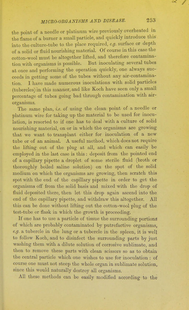 the point of a needle or platinum wire previously overheated in the flame of a hurner a small particle, and quickly introduce this into the culture-tube to the place required, e.g. surface or depth of a solid or fluid nourishing material. Of course in this case the cotton-wool must be altogether lifted, and therefore contamina- tion with organisms is possible. But inoculating several tubes at once and performing the operation quickly, one always suc- ceeds in getting some of the tubes without any air-contamina- tion. I have made numerous inoculations with solid particles (tubercles) in this manner, and like Koch have seen only a small percentage of tubes going bad through contamination with air- organisms. The same plan, i.e. of using the clean point of a needle or platinum wire for taking up the material to be used for inocu- lation, is resorted to if one has to deal with a culture of solid nourishing material, on or in which the organisms are growing that we want to transplant either for inoculation of a new tube or of an animal. A useful method, which does not require the lifting out of the plug at all, and which can easily be employed in the last case is this : deposit from the pointed end of a capillary pipette a droplet of some sterile fluid (broth or thoroughly boiled saline solution) on the spot of the solid medium on which the organisms are growing, then scratch this spot with the end of the capillary pipette in order to get the organisms off from the solid basis and mixed with the drop of fluid deposited there, then let this drop again ascend into the end of the capillary pipette, and withdraw this altogether. All this can be done without lifting out the cotton-wool plug of the test-tube or flask in which the growth is proceeding. If one has to use a particle of tissue the surrounding portions of which are probably contaminated by putrefactive organisms, e.g. a tubercle in the lung or a tubercle in the spleen, it is well to follow Koch, and to disinfect the surrounding parts by just washing them with a dilute solution of corrosive sublimate, and then to remove these parts with clean scissors so as to obtain the central particle which one wishes to use for inoculation : of course one must not steep the whole organ in sublimate solution, since this would naturally destroy all organisms. All these methods can be easily modified according to the