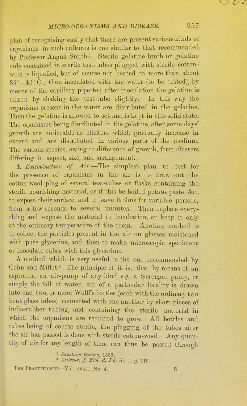 plan of recognising easily that there are present various kinds of organisms in such cultures is one similar to that recommended by Professor Angus Smith.1 Sterile gelatine broth or gelatine only contained in sterile test-tubes plugged with sterile cotton-' wool is liquefied, but of course not heated to more than about 35°—40° C., then inoculated with the water (to be tested), by means of the capillary pipette; after inoculation the gelatine is mixed by shaking the test-tube slightly. In this way the organisms present in the water are distributed in the gelatine. Then the gelatine is allowed to set and is kept in this solid state. The organisms being distributed in the gelatine, after some days' growth are noticeable as clusters which gradually increase in extent and are distributed in various parts of the medium. The various species, owing to difference of growth, form clusters differing in aspect, size, and arrangement. 4. Examination of Air.—The simplest plan to test for the presence of organisms in the air is to draw out the cotton-wool plug of several test-tubes or flasks containing the sterile nourishing material, or if this be boiled potato, paste, &c, to expose their surface, and to leave it thus for variable periods, from a few seconds to several minutes. Then replace every- thing and expose the material to incubation, or keep it only at the ordinary temperature of the room. Another method is to collect the particles present in the air on glasses moistened with pure glycerine, and then to make microscopic specimens or inoculate tubes with this glycerine. A method which is very useful is the one recommended by Cohn and Miflet.2 The principle of it is, that by means of an aspirator, an air-pump of any kind, e.g. a Sprengel pump, or simply the fall of water, air of a particular locality is drawn into one, two, or more Wolff's bottles (each with the ordinary two bent glass tubes), connected with one another by short pieces of india-rubber tubing, and containing the sterile material in which the organisms are required to grow. All bottles and tubes being of course sterile, the plugging of the tubes after the air has passed is done with sterile cotton-wool. Any quan- tity of air for any length of time can thus be passed through 1 Sanitary Review, 1883. 2 Zeitschr. f. Biol. d. Pfl. iii. 1, p. 119. The Practitioner—Vol. xxxn. No. 4. S