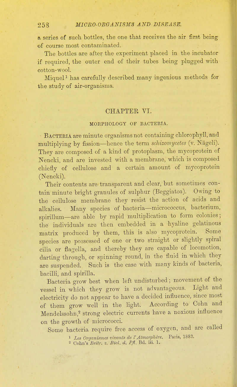 a scries of such bottles, the one that receives the air first being of course most contaminated. The bottles are after the experiment placed in the incubator if required, the outer end of their tubes being plugged with cotton-wool. Miquel1 has carefully described many ingenious methods for the study of air-organisms. CHAPTER VI. MORPHOLOGY OF BACTERIA. Bacteria are minute organisms not containing chlorophyll, and multiplying by fission—hence the term schizomycetes (v. Nageli). They are composed of a kind of protoplasm, the mycoprotein of Nencki, and are invested with a membrane, which is composed chiefly of cellulose and a certain amount of mycoprotein (Nencki). Their contents are transparent and clear, but sometimes con- tain minute bright granules of sulphur (Beggiatoa). Owing to the cellulose membrane they resist the action of acids and alkalies. Many species of bacteria—micrococcus, bacterium, spirillum—are able by rapid multiplication to form colonies; the individuals are then embedded in a hyaline gelatinous matrix produced by them, this is also mycoprotein. Some species are possessed of one or two straight or slightly spiral cilia or flagella, and thereby they are capable of locomotion, darting through, or spinning round, in the fluid in which they are suspended. Such is the case with many kinds of bacteria, bacilli, and spirilla. Bacteria grow best when left undisturbed; movement of the vessel in which they grow is not advantageous. Light and electricity do not appear to have a decided influence, since most of them grow well in the light. According to Cohn and Mendelssohn,2 strong electric currents have a noxious influence on the growth of micrococci. Some bacteria require free access of oxygen, and are called 1 Las Organismes vivants do VAtmosphere. Paris, 1883. 3 Cohn's Be.itr. a. Biol. d. Pfl. Bd. iii. 1.