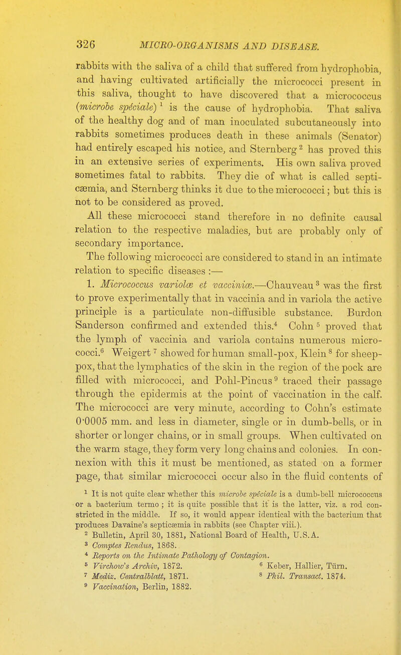 rabbits with the saliva of a child that suffered from hydrophobia, and having cultivated artificially the micrococci present in this saliva, thought to have discovered that a micrococcus (microbe spdciale) 1 is the cause of hydrophobia. That saliva of the healthy dog and of man inoculated subcutaneously into rabbits sometimes produces death in these animals (Senator) had entirely escaped his notice, and Sternberg2 has proved this in an extensive series of experiments. His own saliva proved sometimes fatal to rabbits. They die of what is called septi- caemia, and Sternberg thinks it due to the micrococci; but this is not to be considered as proved. All these micrococci stand therefore in no definite causal relation to the respective maladies, but are probably only of secondary importance. The following micrococci are considered to stand in an intimate relation to specific diseases :— 1. Micrococcus variolce et vaccinice.—Chauveau 3 was the first to prove experimentally that in vaccinia and in variola the active principle is a particulate non-diffusible substance. Burdon Sanderson confirmed and extended this.4 Cohn 5 proved that the lymph of vaccinia and variola contains numerous micro- cocci.6 Weigert7 showed for human small-pox, Klein 8 for sheep- pox, that the lymphatics of the skin in the region of the pock are filled with micrococci, and Pohl-Pincus9 traced their passage through the epidermis at the point of vaccination in the calf. The micrococci are very minute, according to Cohn's estimate 0*0005 mm. and less in diameter, single or in dumb-bells, or in shorter or longer chains, or in small groups. When cultivated on the warm stage, they form very long chains and colonies. In con- nexion with this it must be mentioned, as stated on a former page, that similar micrococci occur also in the fluid contents of 1 It is not quite clear whether this microbe specials is a dumb-bell micrococcus or a bacterium termo ; it is quite possible that it is the latter, viz. a rod con- stricted in the middle. If so, it would appear identical with the bacterium that produces Davaine's septicaemia in rabbits (see Chapter viii.). 2 Bulletin, April 30, 1881, National Board of Health, U.S.A. 3 Comptes Rendus, 1868. 4 Reports on the Intimate Pathology of Contagion. 5 Virehow's Archiv, 1872. 6 Keber, Hallier, Turn. 7 Media. Centralblatt, 1871. 8 Phil. Transact. 1874. 9 Vaccination, Berlin, 1882.