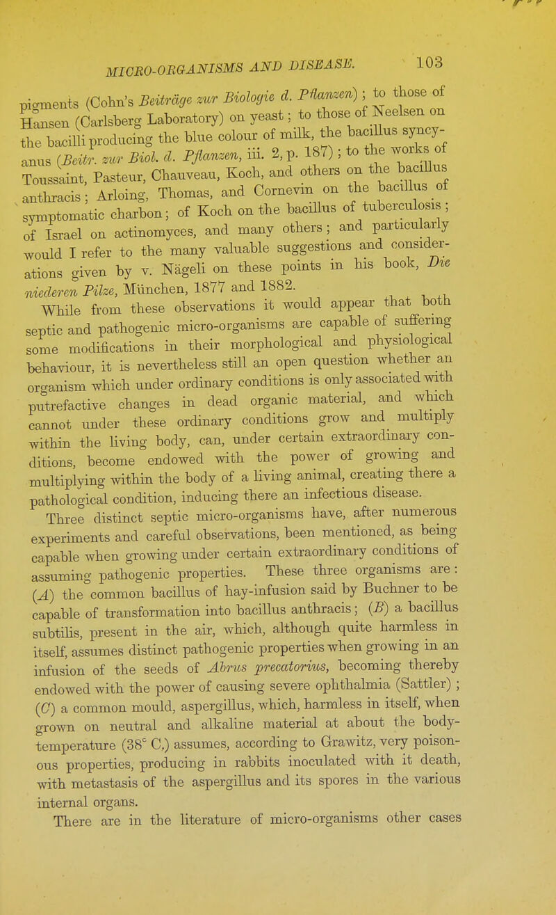 pigments (Cohn's Beitrdgc mr Bioloyie d. PVanzen); to those of Sen (Carlsberg Laboratory) on yeast;. to those of Neelsen on thXilH producing the blue colour of milk, the bacillus syncy- ats S ~ ML d. Pflanzen, Hi- % p. 187); to the works of TrSsaint, Pasteur, Chauveau, Koch, and others on the bacdlus anthracis Arloing, Thomas, and Cornevm on the bacillus of symptomatic charbon; of Koch on the bacillus of tuberculous ; of Israel on actinomyces, and many others ; and particularly would I refer to the many valuable suggestions and consider- ations given by v. Nageli on these points in his book, Du> niederen Pike, Miinchen, 1877 and 1882. While from these observations it would appear that both septic and pathogenic micro-organisms are capable of suffering some modifications in their morphological and physiological behaviour, it is nevertheless still an open question whether an organism which under ordinary conditions is only associated with putrefactive changes in dead organic material, and which cannot under these ordinary conditions grow and multiply within the living body, can, under certain extraordinary con- ditions, become endowed with the power of growing and multiplying within the body of a living animal, creating there a pathological condition, inducing there an infectious disease. Three distinct septic micro-organisms have, after numerous experiments and careful observations, been mentioned, as being capable when growing under certain extraordinary conditions of assuming pathogenic properties. These three organisms are: (A) the common bacillus of hay-infusion said by Buchner to be capable of transformation into bacillus anthracis; (B) a bacillus subtilis, present in the air, which, although quite harmless in itself, assumes distinct pathogenic properties when growing in an infusion of the seeds of Abrus precatorius, becoming thereby endowed with the power of causing severe ophthalmia (Sattler) ; ((7) a common mould, aspergillus, which, harmless in itself, when grown on neutral and alkaline material at about the body- temperature (38c C,) assumes, according to Grawitz, very poison- ous properties, producing in rabbits inoculated with it death, with metastasis of the aspergillus and its spores in the various internal organs. There are in the literature of micro-organisms other cases