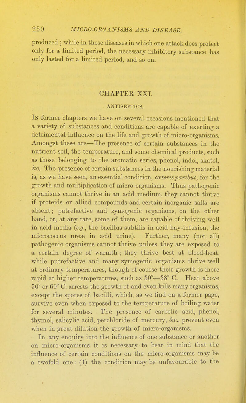 produced ; while in those diseases in which one attack does protect only for a limited period, the necessary inhibitory substance has only lasted for a limited period, and so on. CHAPTER XXT. ANTISEPTICS. In former chapters we have on several occasions mentioned that a variety of substances and conditions are capable of exerting a detrimental influence on the life and growth of micro-organisms. Amongst these are—The presence of certain substances in the nutrient soil, the temperature, and some chemical products, such as those belonging to the aromatic series, phenol, indol, skatol, &c. The presence of certain substances in the nourishing material is, as we have seen, an essential condition, cceterisparibus, for the growth and multiplication of micro-organisms. Thus pathogenic organisms cannot thrive in an acid medium, they cannot thrive if proteids or allied compounds and certain inorganic salts are absent; putrefactive and zymogenic organisms, on the other hand, or, at any rate, some of them, are capable of thriving well in acid media (e.g., the bacillus subtilis in acid hay-infusion, the micrococcus ureas in acid urine). Further, many (not all) pathogenic organisms cannot thrive unless they are exposed to a certain degree of warmth ; they thrive best at blood-heat, while putrefactive and many zymogenic organisms thrive well at ordinary temperatures, though of course their growth is more rapid at higher temperatures, such as 30°—38° C. Heat above 50° or 60° C. arrests the growth of and even kills many organisms, except the spores of bacilli, which, as we find on a former page, survive even when exposed to the temperature of boiling water for several minutes. The presence of carbolic acid, phenol, thymol, salicylic acid, perchloride of mercury, &c, prevent even when in great dilution the growth of micro-organisms. In any enquiry into the influence of one substance or another on micro-organisms it is necessary to bear in mind that the influence of certain conditions on the micro-organisms may be a twofold one: (1) the condition may be unfavourable to the