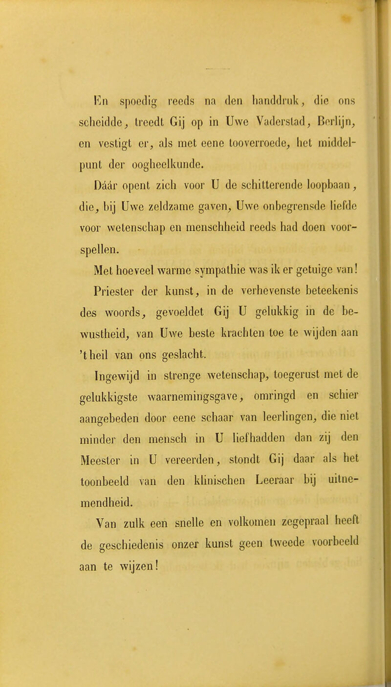 FjII spoedig reeds na den handdruk, die ons scheidde^ Ireedt Gij op in Uwe Vaderstad, Berlijn, en vestigt er, als met eene tooverroede, het middel- punt der oogheelkunde. Daar opent zich voor U de schitterende loopbaan, die, bij Uwe zeldzame gaven, Uwe onbegrensde liefde voor wetenschap en menschheid reeds had doen voor- spellen. Met hoeveel warme sympathie was ik er getuige van! Priester der kunst, in de verhevenste beteekenis des woords, gevoeJdet Gij U gelukkig in de be- wustheid, van Uwe beste krachten toe te wijden aan 'theil van ons geslacht. Ingewijd in strenge wetenschap, toegerust met de gelukkigste waarnemingsgave, omringd en schier aangebeden door eene schaar van leerlingen, die niet minder den mensch in U liefhadden dan zij den Meester in U vereerden, stondt Gij daar als het toonbeeld van den khnischen Leeraar bij uitne- mendheid. Van zulk een snelle en volkomen zegepraal heeft de geschiedenis onzer kunst geen tweede voorbeeld aan te wijzen!