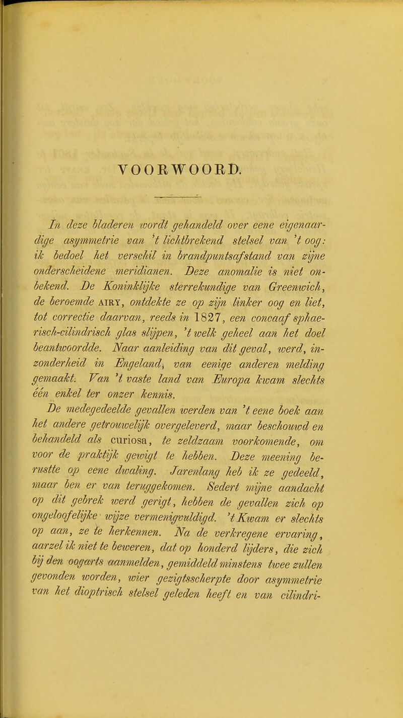 VOORWOORI). In deze hladereii wordt gehandeld over eene eigenaar- dige asymmetrie van H liclithrekend stelsel van 't oog: ik bedoel het verschil in brandpuntsafstand van zy7ie onderscheidene meridianen. Deze anomalie is niet on- bekend. De Koninklijke sterrekundige van Greenwich, de beroemde airy, ontdekte ze op zijn linker oog en liet, tot correctie daarvan, reeds in 1827, een concaaf sphae- risch-cilindrisch glas slijpen, 'twelk geheel aan het doel beantiDOordde. Naar aanleiding van dit geval, werd, in- zonderheid in Mngeland, van eenige anderen melding gemaakt. Van 't vaste land van Europa kwam slechts één enkel ter onzer kennis. De medegedeelde gevallen werden van 't eene boek aan het andere getromoelijk overgeleverd, maar beschouwd en behandeld als curiosa, te zeldzaam voorkomende, om voor de praktijk geioigt te hebben. Deze meening be- rustte op eene dioaling. Jarenlang heb ik ze gedeeld, maar ben er van teruggekomen. Sedert mijne aandacht op dit gebrek werd gerigt, hebben de gevallen zich op ongeloof elijke' wijze vermenigvuldigd. 'tKivam er slechts op aan, ze te herkennen. Na de verkregene ervaring, aarzel ik niet te beweren, dat op honderd lijders, die zich bij den oogarts aanmelden, gemiddeld minstens twee zullen gevonden loorden, wier gezigtsscherpte door asymmetrie van het dioptrisch stelsel geleden heeft en van cilindri-