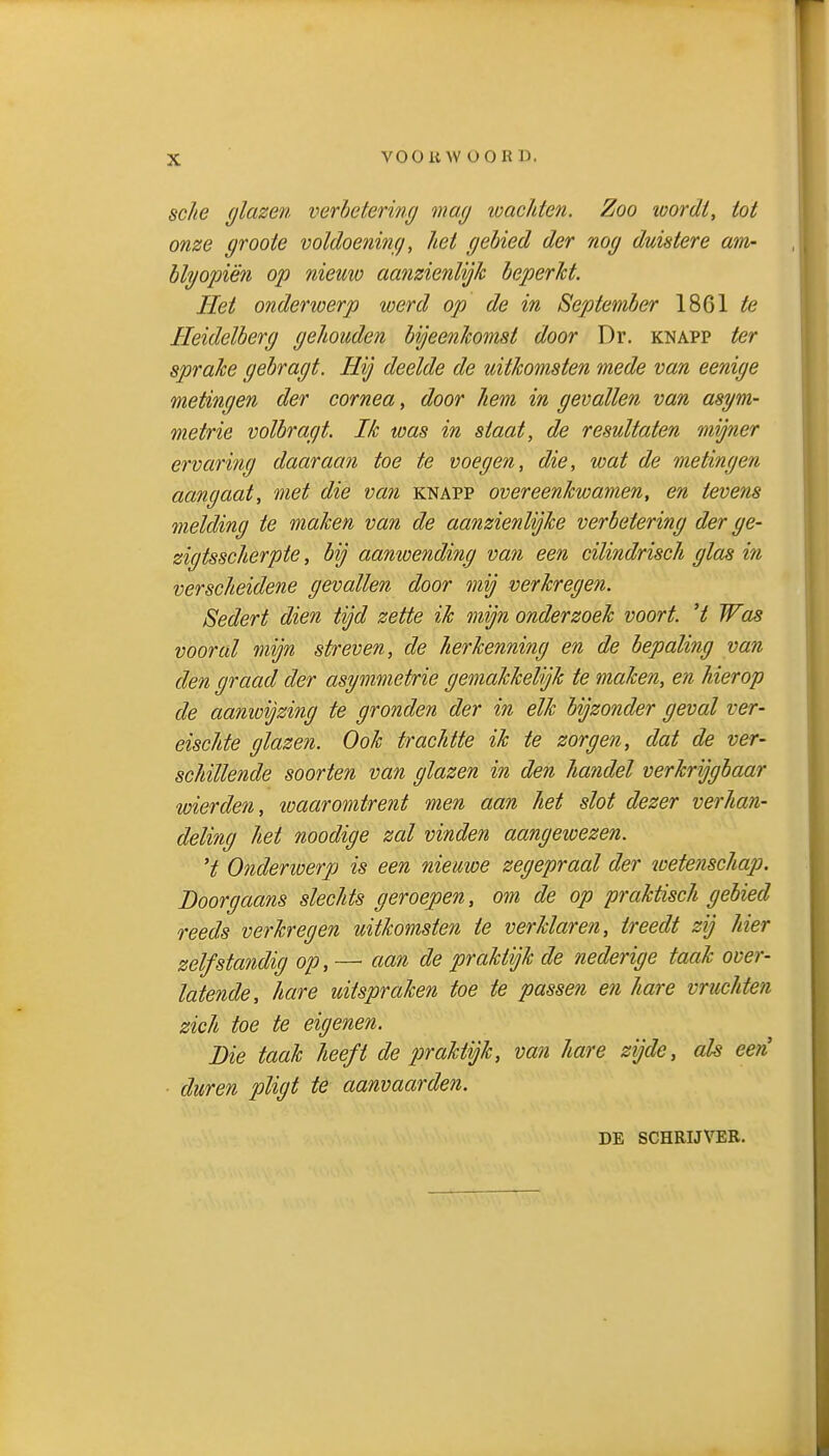 VOO KW OORD. sche glazen verhetering mag loachten. Zoo loordt, tot onze groote voldoening, het gebied der nog duistere am- blgopiën op nieuw aanzienlijk beperkt. Het onderwerp werd op de in September 1861 te Heidelberg gehouden bijeenkomst door Dr. knapp ter sprake gebragt. Hij deelde de uitkomsten mede van eenige metingen der cornea, door hem in gevallen van asym- metrie volbragt. Ik was in staat, de resultaten mijner ervaring daaraan toe te voegen, die, wat de metingen aangaat, met die van knapp overeenkwamen, en tevens melding te maken van de aanzienlijke verbetering der ge- zigtsscherpte, bij aanwending van een cilindrisch glas in verscheidene gevallen door mij verkregen. Sedert dien tijd zette ik mijn onderzoek voort, 't Was vooral mijn streven, de herkenning en de bepaling van den graad der asymmetrie gemakkelijk te maken, en hierop de aanwijzing te gronden der in elk bijzonder geval ver- eischte glazen. Ook trachtte ik te zorgen, dat de ver- schillende soorten van glazen in den handel verkrijgbaar wierden, loaaromtrent men aan het slot dezer verhan- deling het noodige zal vinden aangeioezen. 't Onderiverp is een nieuwe zegepraal der loetenschap. Doorgaans slechts geroepen, om de op praktisch gebied reeds verkregen uitkomsten te verklaren, treedt zij hier zelfstandig op, — aan de praktijk de nederige taak over- latende, hare uitspraken toe te passen en hare vruchten zich toe te eigenen. Die taak heeft de praktijk, van hare zijde, ah een ■ duren pligt te aanvaarden. DE SCHRIJVER.