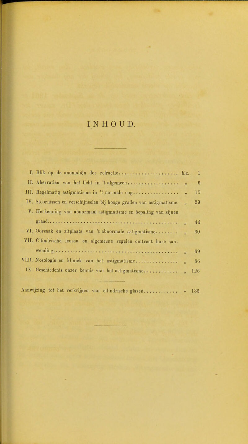 INHOUD. I. Blik op de anoraaliëo der refractie biz. 1 II. Aberratiën van het licht in 't algemeen „ 6 III. Regelmatig astigmatisme in 't normale oog „ 10 IV. Stoornissen en verschijnselen bij hooge graden van astigmatisme. „ 29 V. Herkenning van abnormaal astigmatisme en bepaling van zijnen graad „ 44 VI. Oorzaak en zitplaats van 't abnormale astigmatisme „ fiO VII. Cilindrische lenscu en algemeene regelen omtrent have aan- wending „ 69 VIII. Nosologie en kliniek van het astigmatisme „ 86 IX. Geschiedenis onzer kennis van het astigmatisme „ 126 Aanwijzing tot bet verkrijgen van ciliudrische glazen > 135