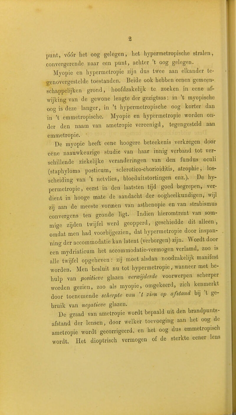 punt, yóóv het oog gelegen, het hypermetropische stralen, convergerende naar een punt, achter 't oog gelegen. Myopie en hypermetropie zijn dus twee aan elkander te- genovergestelde toestanden. Beide ook hebben eenen gemeen- schappelijken grond, hoofdzakelijk te zoeken in eene af- M'ijking van de gewone lengte der gezigtsas: in 't myopische oog is deze langer, in 't hyperraetropische oog korter dan in 't emmetropische. Myopie en hypermetropie worden on- der den naam van ametropie vereenigd, tegengesteld aan emmetropie. • De myopie heeft eene hoogere beteekenis verkregen door eène naauwkeurige studie van haar innig verband tot ver- schillende ziekelijke veranderingen van den fundus oculi (staphyloma posticum, sclerotico-chorioiditis, atropine, los- scheiding van 't netvlies, bloeduitstortingen enz.). De hy- permetropie, eerst in den laatsten tijd goed begrepen, ver- dient in hooge mate de aandacht der oogheelkundigen, wijl zij aan de meeste vormen van asthenopie en van strabismus convergens ten gronde ligt. Indien hieromtrent van som- mige zijden twijfel werd geopperd, geschiedde dit alleen, omdat men had voorbijgezien, dat hypermetropie door inspan- ning der accommodatie kan latent (verborgen) zijn. Wordt door een^mydriaticum het accommodatie-vermogen verlamd, zoo is alle twijfel opgeheven: zij moet alsdan noodzakelijk manifest worden. Men besluit nu tot hypermetropie, wanneer met be- hulp van positieve glazen venvijclerde voorwerpen scherper worden gezien, zoo als myopie, omgekeerd, zich kenmerkt door toenemende scherpte van 't zien op afstand bij 't ge- bruik van negatieve glazen. De graad van ametropie wordt bepaald uit den brandpunts- afstand der lensen, door welker toevoeging aan het oog de ametropie wordt gecorrigeerd, en het oog dus emmetropisch wordt. Het dioptrisch vermogen of de sterkte eener leus