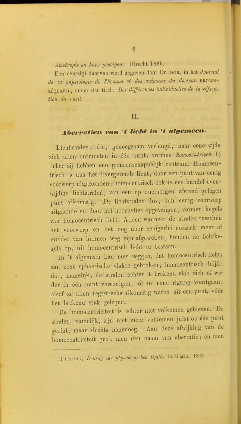 Ametropie en hare gevolgen. Utrecht 1860. Een overzigt daarvan werd gegeven door ür. doe, in het Journal de la pJiysiologie de Vliomme et des animam du docieur buown- sÉQUARD, onder den titel: Des dijférences individuelies de la ré/rac- liou de l'oeil. II. AheÈ t^atieu van 't iicFU in 'I aigemeen. Lichtstralen, die, genoegzaam verlengd, naar eene zijde zich allen ontmoeten in één punt, vormen Jiomocentrisch 1) licht: zij hebben een gemeenschappelijk centrum. Homoceu- trisch is dus het divergerende licht, door een punt van eenig voorwerp uitgezonden; homocentrisch ook is een bundel even- wijdige lichtstralen, van een op oneiudigen afstand gelegen punt afkomstig. De lichtstralen dus, van eenig voorwerp uitgaande en door het hoornvlies opgevangen, vormen kegels van homocentrisch licht. Alleen wanneer de stralen tusschen het voorwerp en bet oog door eenigerlei oorzaak meer of minder van hunnen weg zijn afgeweken, houden de lichtke- gels op, uit homocentrisch licht te bestaan. In 't algemeen kan men zeggen, dat homocentrisch licht, aan eene sphaerische vlakte gebroken, homocentrisch blijft: dat, namelijk, de stralen achter 't brekend vlak zich óf we- der in ée'n punt vereenigen, óf in eene rigting voortgaaii, alsof ze allen regtstreeks afkomstig waren uit een punt, vóór het brekend vlak gelegen. De homocentriciteit is echter niet volkomen gebleven. De stralen, namelijk, zijn niet meer volkomen juist op één punt gerigt, maar slechts nagenoeg. Aan deze afwijking van de homocentriciteit geeft men den naam van aberratie; cn men 1) LISTING, Bdlrag zur yhysiologischen Optik. Göttiugeu , 184o.