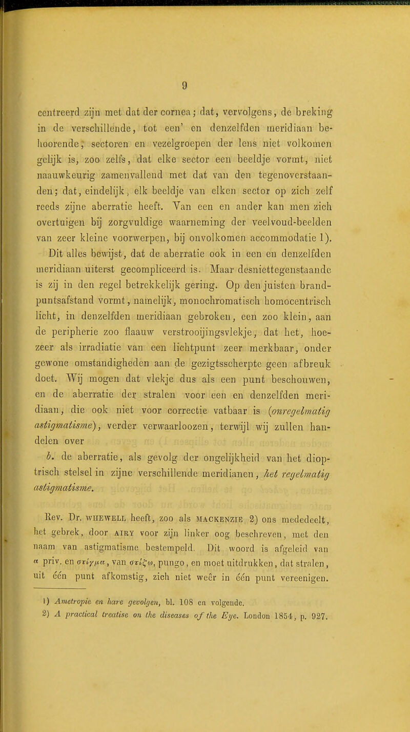 g ceiitreerd zijn met dat der coniea; dat, vervolgens, de breking in de verschillende, tot een' en deniielfden meridiaan be- lioorende; sectoren en vezelgroepen der lens niet volkomen gelijk is, zoo zelfs, dat elke sector een beeldje vormt, niet naauwkeurig zamenvalleud met dat van den tegenoverstaan- den; dat, eindelijk, elk beeldje van eiken sector op zich zelf reeds zijne aberratie heeft. Van een en ander kan men zich overtuigen bij zorgvuldige waarneming der veelvoud-beelden van zeer kleine voorwerpen, bij onvolkomen accommodatie 1). Dit alles bewijst, dat de aberratie ook in een en denzelfdeu meridiaan uiterst gecompliceerd is. Maar desniettegenstaande is zij in den regel betrekkelijk gering. Op den juisten brand- puntsafstand vormt, namelijk, monochromatisch bomocentrisch licht, in denzelfden meridiaan gebroken, een zoo klein, aan de peripherie zoo flaauw verstrooijingsvlekje, dat het, hoe- zeer als irradiatie van een lichtpunt zeer merkbaar, onder gewone omstandigheden aan de gezigtsscherpte geen afbreuk doet. Wij mogen dat vlekje dus als een punt beschouwen, en de aberratie der stralen voor een en denzelfden meri- diaan, die ook niet voor correctie vatbaar is {pnregelmMig asiigmaiisme), verder verwaarloozen, terwijl wij zullen han- delen over b. de aberratie, als gevolg der ongelijkheid van het diop- trisch stelsel in zijne verschillende meridianen, het regelmatig astigmatisme, Rev. Dr. whewell heeft, zoo als mackenzie 3) ons mededeelt, het gebrek, door airy voor zijn linker oog beschreven, met den naam van astigmatisme bestempeld. Dit woord is afgeleid van « priv. en axiy^ut, van öTo'f w, piingo, en moet uitdrukken, dat stralen, uit één punt afkomstig, zich niet weer in één punt vereenigen. 1) Ametropie en hcue gevolgen, bl. 108 en volgende. 2) A practical Ireatise on Ihe diseases of the Eye. London 1854, p. 927.