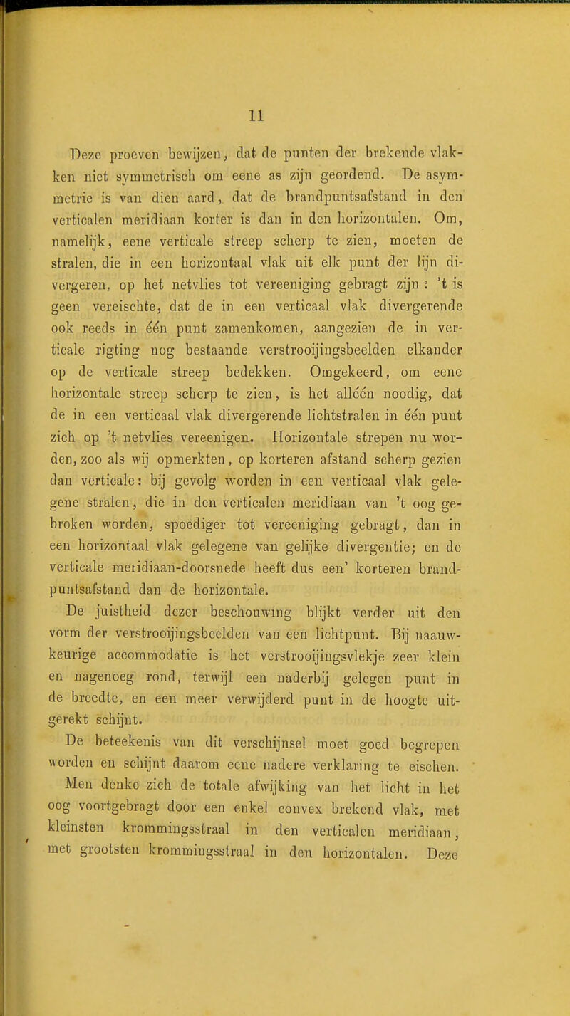 Deze proeven bewijzen, dat de punten der brekende vlak- ken niet symmetrisch om eene as zijn geordend. De asym- metrie is van dien aard, dat de brandpuntsafstand in den verticalen meridiaan korter is dan in den horizontalen. Om, namelijk, eene verticale streep scherp te zien, moeten de stralen, die in een horizontaal vlak uit elk punt der lijn di- vergeren, op het netvlies tot vereeniging gebragt zijn : 't is geen vereischte, dat de in een verticaal vlak divergerende ook reeds in één punt zamenkoraen, aangezien de in ver- ticale rigting nog bestaande verstrooijingsbeelden elkander op de verticale streep bedekken. Omgekeerd, om eene horizontale streep scherp te zien, is het alléén noodig, dat de in een verticaal vlak divergerende lichtstralen in één punt zich op 't netvlies vereenigen. Horizontale strepen nu wor- den, zoo als wij opmerkten , op korteren afstand scherp gezien dan verticale: bij gevolg worden in een verticaal vlak gele- gene stralen, die in den verticalen meridiaan van 't oog ge- broken worden, spoediger tot vereeniging gebragt, dan in een horizontaal vlak gelegene van gelijke divergentie; en de verticale meridiaan-doorsnede heeft dus een' korteren brand- puntsafstand dan de horizontale. De juistheid dezer beschouwing blijkt verder uit den vorm der verstrooijingsbeelden van een lichtpunt. Bij naauw- keurige accommodatie is het verstrooijingsvlekje zeer klein en nagenoeg rond, terwijl een naderbij gelegen punt in de breedte, en een meer verwijderd punt in de hoogte uit- gerekt schijnt. De beteekenis van dit verschijnsel moet goed begrepen worden en schijnt daarom eene nadere verklaring te eischen. Men deuke zich de totale afwijking van het licht in het oog voortgebragt door een enkel convex brekend vlak, met kleinsten krommingsstraal in den verticalen meridiaan, met grootsten krommingsstraal in den horizontalen. Deze