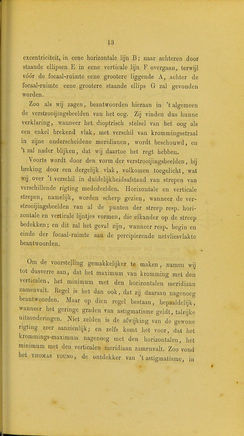 excentriciteit, in eene horizontale lijn B; naar achteren door staande ellipsen E in eene verticale lijn F overgaan, terwijl vüór de focaal-ruiinte eene grootere liggende A, achter de focaal-ruimte eene grootere staande ellips G zal gevonden worden. Zoo als wij zagen, beantwoorden hieraan in 't algemeen de verstrooijingsbeelden van het oog. Zij vinden dus hunne verklaring, wanneer het dioptrisch stelsel van het oog als een enkel brekend vlak, met verschil van krommingsstraal in zijne onderscheidene meridianen, wordt beschouwd, en 't zal nader blijken, dat wij daartoe het regt hebben. Voorts wordt door den vorm der verstrooijingsbeelden, bij breking door een dergelijk vlak, volkomen toegelicht, wat wij over 't verschil in duidelijkheidsafstand van strepen van verschillende rigting mededeelden. Horizontale en verticale strepen, namelijk, worden scherp gezien, wanneer de ver- strooijingsbeelden van al de punten der streep resp. hori- zontale en verticale lijntjes vormen, die elkander op de streep bedekken; en dit zal het geval zijn, wanneer resp. begin en einde der focaal-ruimte aan de percipierende netvliesvlakte beantwoorden. Om de voorstelling gemakkelijker te maken , namen wij tot dusverre aan, dat het maximum van kromming met den verticalen, het minimum met den horizontalen meridiaan zamenvalt. Eegel is het dan ook, dat zij daaraan nagenoeg beantwoorden. Maar op dien regel bestaan, bepaaldelijk, waaneer het geringe graden van astigmatisme geldt, talrijke uitzonderingen. Niet zelden is de afwijking van de gewone rigting zeer aanzienlijk; en zelfs komt het voor, dat het krommings-raaximum nagenoeg met den horizontalen, het minimum met den verticalen meridiaan zamenvalt. Zoo vond het THOMAS YOUNG, de ontdekker van 't astigmatisme, in