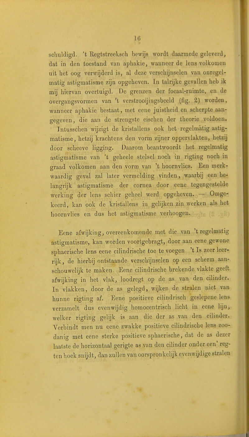 schukligcl. 't Regtstreeksch bewijs wordt daarmede geleverd, dat in den toestand van aphakie, wanneer de lens volkomen uit het oog verwijderd is, al deze verschijnselen van onregel- matig astigmatisme zijn opgeheven. In talrijke gevallen heb ik mij hiervan overtuigd. De grenzen der focaal-ruimte, en de overgangsvormen van 't verstrooijingsbeeld (lig. 2) worden, wanneer aphakie bestaat, met eene juistheid en scherpte aan- gegeven, die aan de strengste eischen der theorie voldoen. Tntusschen wijzigt de kristallens ook het regelmatig astig- matisme, hetzij krachtens den vorm zijner oppervlakten, hetzij door scheeve ligging. Daarom beantwoordt het regelmatig astigmatisme van 't geheele stelsel noch in rigting noch in eraad volkomen aan den vorm van 't hoornvlies. Een merk- waardig geval zal later vermelding vinden, waarbij een be- langrijk astigmatisme der cornea door eene tegengestelde werking der lens schier geheel werd opgeheven. — Omge- keerd, kan ook de kristallens in gelijken zin werken als het hoornvlies en dus het astigmatisme verhoogen. Eene afwijking, overeenkomende met die van 't regelmatig astigmatisme, kan worden voortgebragt, door aan eene gewone sphaerische lens eene cilindrische toe te voegen 't Is zeer leer- rijk, de hierbij ontstaande verschijnselen op een scherm aan- schouwelijk te maken. Eene cilindrische brekende vlakte geeft afwijking in het vlak, loodregt op de as van den cilinder. In vlakken, door de as gelegd, wijken de stralen niet van hunne rigting af. Eene positieve cilindrisch geslepeue lens verzamelt dus evenwijdig horaocentrisch licht in eene lijn, welker rigting gelijk is aan die der as van den cilinder. Verbindt men nu eene zwakke positieve cilindrische lens zoo- danig met eene sterke positieve sphaerische, dat de as dezer laatste de horizontaal gerigte as vnn den cilinder ouder een' reg- ten hoek snijdt, dan zullen van oorspronkelijk evenwijdige stralen