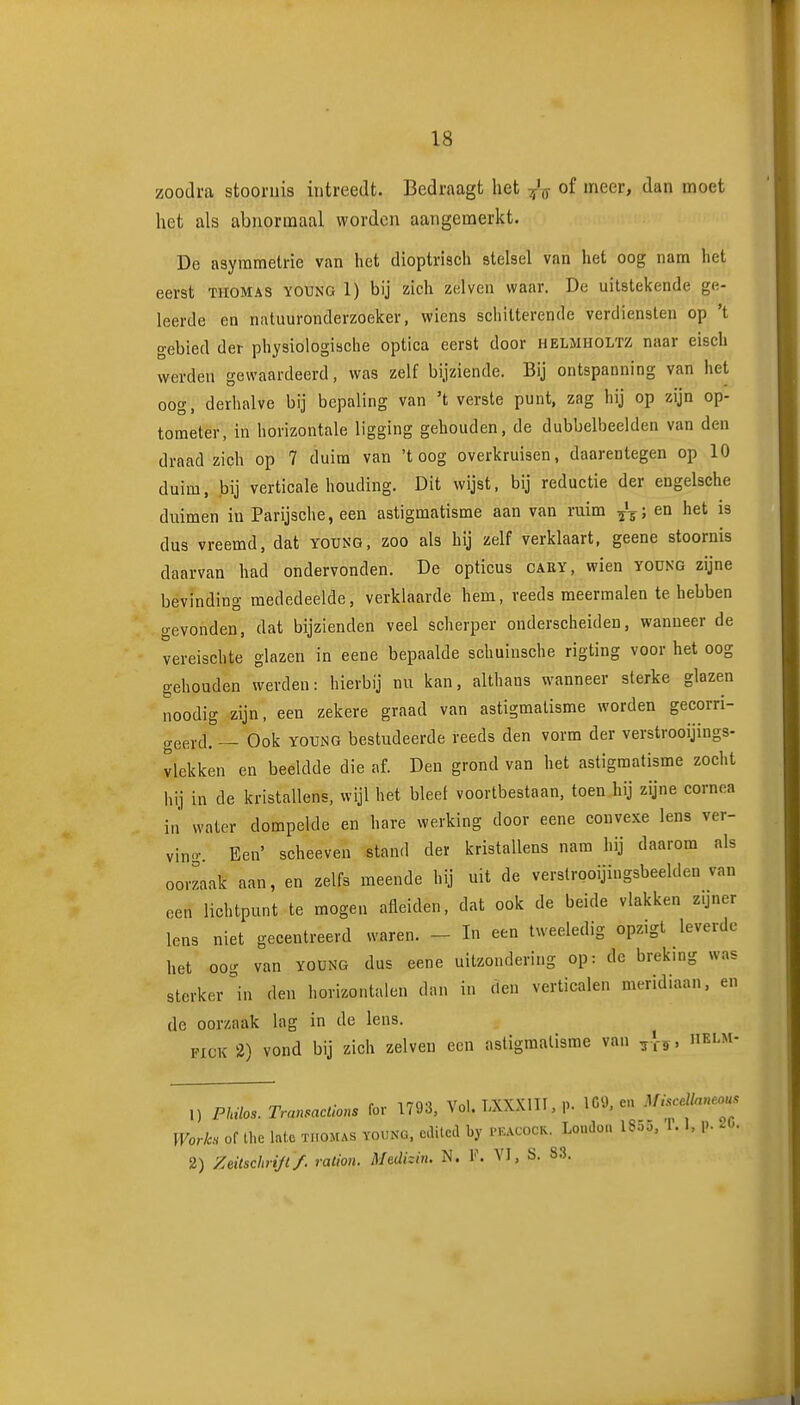 zoodi'a stoornis intreedt. Bedraagt het of meer, dan moet het als abnormaal worden aangemerkt. De asymmetrie van het dioptrisch stelsel van het oog nam het eerst tuomas young 1) bij zich zelveu waar. De uitstekende ge- leerde en natuuronderzoeker, wiens schitterende verdiensten op 't gebied der physiologische optica eerst door helmholtz naar eisch werden gewaardeerd, was zelf bijziende. Bij ontspanning van het oog, derhalve bij bepaling van 't verste punt, zag hij op zijn op- tometer, in horizontale ligging gehouden, de dubbelbeelden van den draad zich op 7 duim van 'toog overkruisen, daarentegen op 10 duim, bij verticale houding. Dit wijst, bij reductie der engelsche duimen in Parijsche, een astigmatisme aan van ruim ^4-; en het is dus vreemd, dat young, zoo als hij zelf verklaart, geene stoornis daarvan had ondervonden. De opticus cary, wien yodng zijne bevinding mededeelde, verklaarde hem, veeds meermalen te hebben gevonden, dat bijzienden veel scherper onderscheiden, wanneer de vereischte glazen in eene bepaalde schuinsche rigting voor het oog gehouden werden: hierbij nu kan, althans wanneer sterke glazen noodig zijn, een zekere graad van astigmatisme worden gecorri- geerd. ~ Ook young bestudeerde reeds den vorm der verstrooijings- vlekken en beeldde die af. Den grond van het astigmatisme zocht hij in de kristallens, wijl het bleef voortbestaan, toen hij zijne cornea in water dompelde en hare werking door eene convexe lens ver- ving. Een' scheeven stand der kristallens nam hij daarom als oorzaak aan, en zelfs meende hij uit de verstrooijingsbeelden van oen lichtpunt te mogen afleiden, dat ook de beide vlakken zijner lens niet gecentreerd waren. ~ In een tweeledig opzigt leverde het oog van yoüng dus eene uitzondering op: de breking was sterker in den horizontalen dan in den verticalen meridiaan, en de oorzaak lag in de lens. PICK 2) vond bij zich zeiven een astigmatisme van helm- • r Tro'j Vnl TWVni 1) IC'J. en ^ft.<S(^.dlnne.ou■<: 1) Philos. TransacUons for 1793, Vol. l;\\Mii,p. lo^, Worh of Ihe late tiiomas young, cdilcd by peacock. Loudon IS.55, '1.1, P- ^<'. 2) Zeilschrijl/. ralion. Medhin. N. V. VI, S. 83.