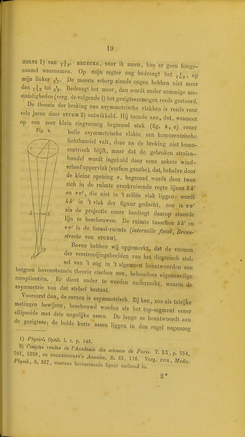 HOLTZ 1) van BiiUECKE, naar ik meen. kon er geen hoece- naarad waarnemen. Op mijn regter oog bedraagf, het ^«^.op mijn Imker ^V- De meeste scherp ziende oogen hebben nie7meer dan tot ^V- Bedraagt het meer, dan wordt onder sommic^e om- standigheden (verg. de volgende §) het gezigtsvermogen reeds gestoord De theorie der breking aan asymmetrische vJakken is reeds voor vele jareu door stüum 2) ontwikkeld. Hij toonde aan, dat, wanneer op een zeer klein ringvormig begrensd stuk (fig. 4, o) eener ^■g- 4. bolle asymmetrische vlakte een homocentrische lichtbundel valt, deze na de breking niet homo- centrisch blijft, maar dat de gebroken stralen- bundel wordt ingehuld door eene zekere wind- scheef oppervlak (surface gauche), dat, behalve door de kleine opening o, begrensd wordt door twee zich in de ruimte overkruisende regte lijnen/./.' en vv', die niet in 't zelfde vlak liggen: wordt /'/^' in 'tvlak der figuur gedacht. %oo is vv' als de projectie eener loodregl daarop staande lijn te beschouwen. De ruimte tusschen /./.' en vv' 15 de focaal-ruimte (iniervalle focal, Brenn- strecke van stükm). Boven hebben wij opgemerkt, dat de vormen der verstrooijingsbeelden van het dioptrisch stel- sel van 't oog in 't algemeen beantwoorden aan etgeen bovenstaan e theorie eischen zou. behoudens eigenaardi eomphcatien. Er dient nader te worden onderzocht, waarin d asymmetrie van dat stelsel bestaat. Vooreerst dan. de cornea is asymmetrisch. Zij kan. zoo als talriike metingen bewijzen, beschouwd worden als het tnn ellipsoïde met drie ongelijke assen D. '«P-^g^ent eener de ffezicrtsa.. rl« 1 -i beantwoordt aan gezigtsas; de beide korte assen li-raen in dpn i oo'^n in üen regel nagenoeg 1) Physioh Optik. 1. c. p. J45. 2) Compus renclus üe l'Académie ües sciences üe Paris. T. XX p 554