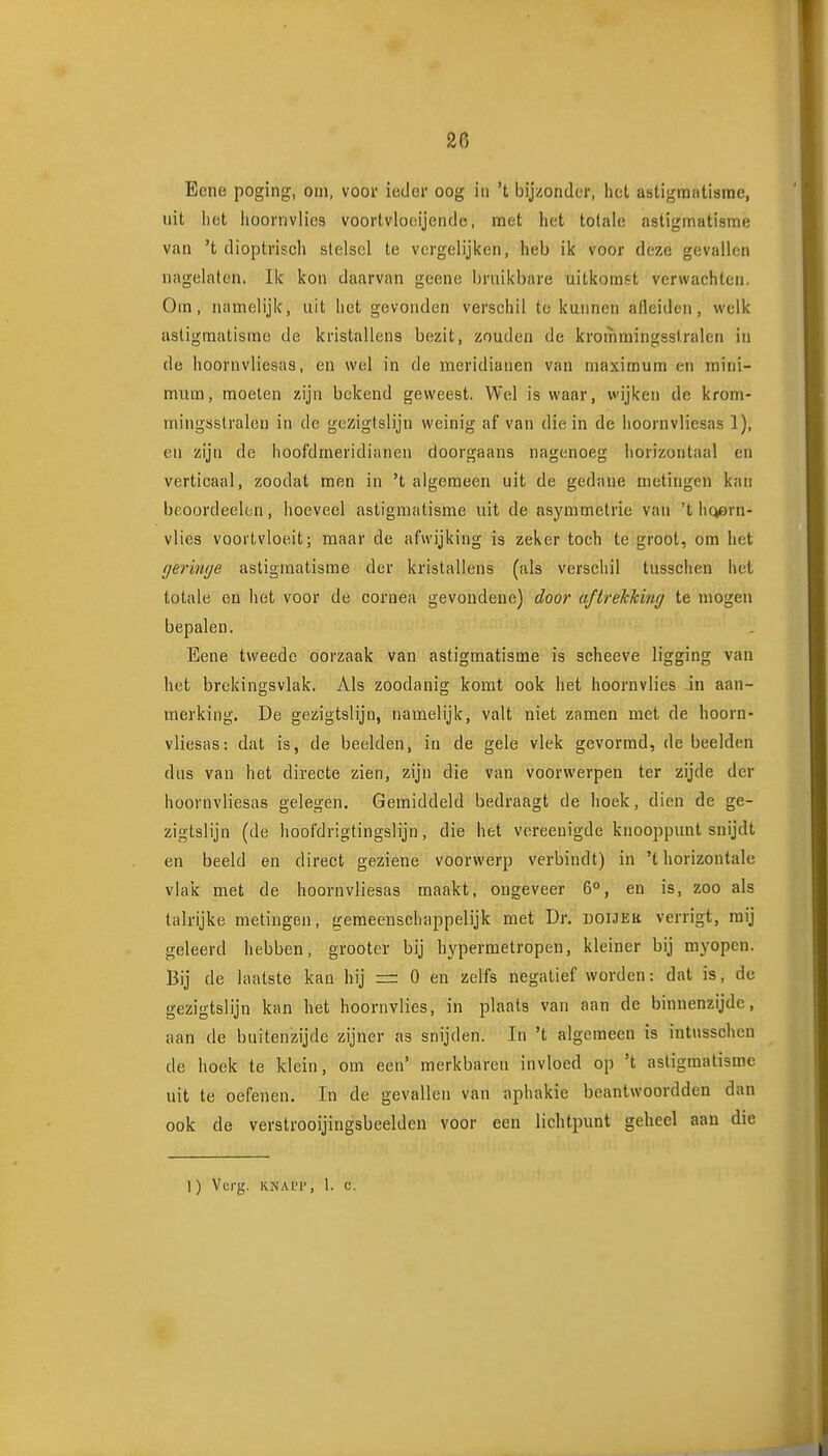 Eene poging, oin, voor ietier oog iii 't bijzonder, het astigmatisme, uit iiot iioornvlics voortvlooijende, met het totale astigmatisme van 't dioptvisch stelsel te vergelijken, heb ik voor deze gevallen nagelaten. Ik kon daarvan geene bruikbare uitkomst verwachten. Om, namelijk, uit het gevonden verschil te kunnen afleiden, welk astigmatisme de kristallens bezit, zouden de krornmingsstralen in de hoornvliesas, en wel in de meridianen van maximum en mini- mum, moeten zijn bekend geweest. Wel is waar, wijken de krom- mingsstralen in de gezigtslijn weinig af van die in de hoornvliesas 1), en zijn de hoofdmeridianen doorgaans nagenoeg horizontaal en verticaal, zoodat men in 't algemeen uit de gedane metingen kan beoordeelen, hoeveel astigmatisme uit de asymmetrie van 't liQern- vlies voortvloeit; maar de afwijking is zeker toch te groot, om het geringe astigmatisme der kristallens (als verschil tusschen het totale en het voor de coraea gevondene) door aftrekking te mogen bepalen. Eene tweede oorzaak van astigmatisme is scheeve ligging van het brekingsvlak. Als zoodanig komt ook het hoornvlies in aan- merking. De gezigtslijn, namelijk, valt niet zamen met de hoorn- vliesas: dat is, de beelden, in de gele vlek gevormd, de beelden das van het directe zien, zijn die van voorwerpen ter zijde der hoornvliesas gelegen. Gemiddeld bedraagt de hoek, dien de ge- zigtslijn (de hoofdrigtingslijn, die het vcreenigde knooppunt snijdt en beeld en direct geziene voorwerp verbindt) in 't horizontale vlak met de hoornvliesas maakt, ongeveer 6°, en is, zoo als talrijke metingen, gemeenschappelijk met Dr. doijek verrigt, mij geleerd hebben, grooter bij hypermetropen, kleiner bij myopen. Bij de laatste kan hij =: O en zelfs negatief worden: dat is, de gezigtslijn kan het hoornvlies, in plaats van aan de binnenzijde, aan de buitenzijde zijner as snijden. In 't algemeen is iutnsschen de hoek te klein, om een' merkbaren invloed op 't astigmatisme uit te oefenen. In de gevallen van aphakie beantwoordden dan ook de verstrooijingsbeelden voor een lichtpunt geheel aan die 1) Verg. KNAi'i', 1. e.