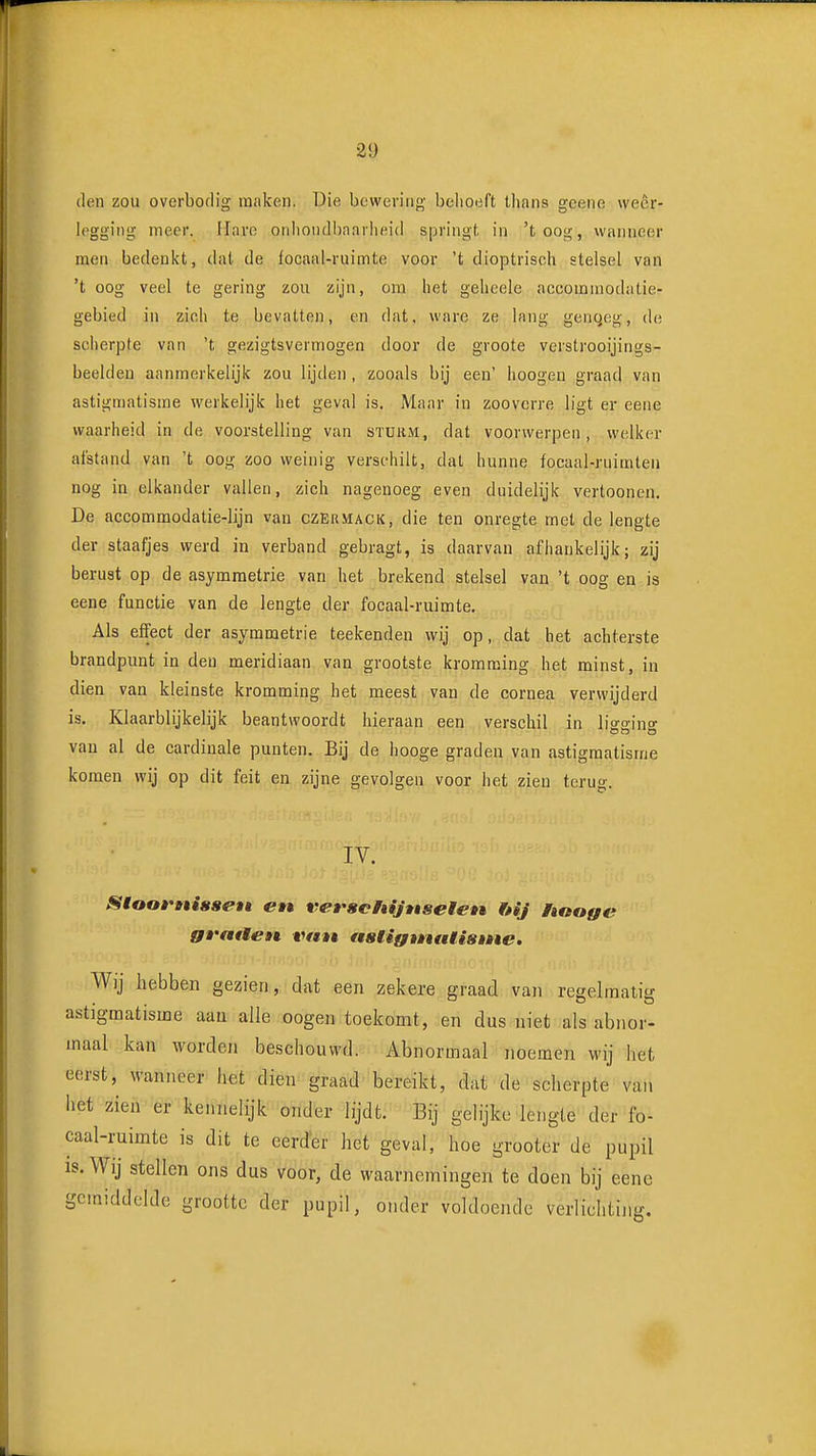 den zou overbodig maken. Die bcweving belioeft thans gcene weer- legging meer. Ilarc onliondlinniheid springt in 'toog, wanneer men bedeuict, dat de focaal-ruimte voor 't dioptrisch stelsel van 't oog veel te gering zou zijn, om het geheele accommodatie- gebied in zich te bevatten, en dat, ware ze lang genqcg, de scherjDte van 't gezigtsvermogen door de groote verstrooijings- beeldeu aanmerkelijk zou lijden, zooals bij een' lioogen graad van astigmatisme werkelijk het geval is. Maar in zooverre ligt er eene waarheid in de voorstelling van stürm, dat voorwerpen, welker afstand van 't oog zoo weinig verschilt, dat hunne focaal-ruimteu nog in elkander vallen, zich nagenoeg even duidelijk vertoonen. De accommodatie-lijn van czermack, die ten onregte met de lengte der staafjes werd in verband gebragt, is daarvan afhankelijk; zij berust op de asymmetrie van het brekend stelsel van 't oog en is eene functie van de lengte der focaal-ruimte. Als effect der asymmetrie teekenden wij op, dat het achterste brandpunt in den meridiaan van grootste kromming het minst, in dien van kleinste kromming het meest van de cornea verwijderd is. Klaarblijkelijk beantwoordt hieraan een verschil in lio-o-jno- van al de cardinale punten. Bij de hooge graden van astigmatisme komen wij op dit feit en zijne gevolgen voor het zien terug. IV. Sloomisset» en vevschijttseten ftij hooge graaen vnn ttstigtntUistne. Wij hebben gezien, dat een zekere graad van regelmatig astigmatisme aan alle oogen toekomt, en dus niet als abnor- maal kan worden beschouwd. Abnormaal noemen wij het eerst, wanneer het dien graad bereikt, dat de scherpte van het zien er kennelijk onder lijdt. Bij gelijke lengte der fo- caal-ruimte is dit te eerder het geval, hoe grooter de pupil IS. Wij stellen ons dus voor, de waarnemingen te doen bij eene gemiddelde grootte der pupil, onder voldoende verlichting.